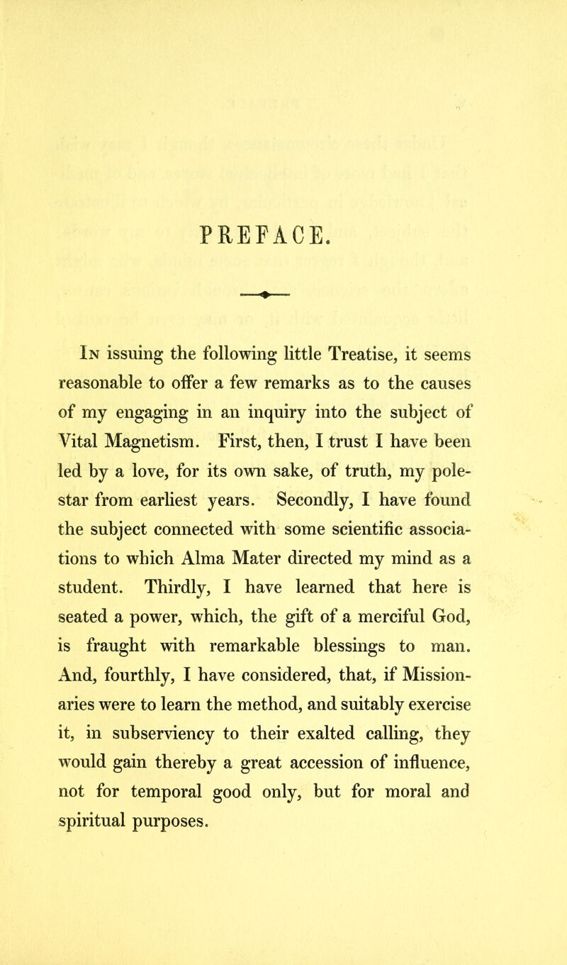 PREFACE. In issuing the following little Treatise, it seems reasonable to offer a few remarks as to the causes of my engaging in an inquiry into the subject of Vital Magnetism. First, then, I trust I have been led by a love, for its own sake, of truth, my pole- star from earliest years. Secondly, I have found the subject connected with some scientific associa- tions to which Alma Mater directed my mind as a student. Thirdly, I have learned that here is seated a power, which, the gift of a merciful God, is fraught with remarkable blessings to man. And, fourthly, I have considered, that, if Mission- aries were to learn the method, and suitably exercise it, in subserviency to their exalted calling, they would gain thereby a great accession of influence, not for temporal good only, but for moral and spiritual purposes.