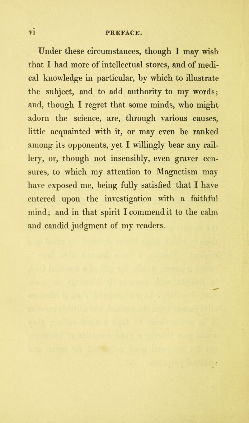 Under these circumstances, though I may wish that I had more of intellectual stores, and of medi- cal knowledge in particular, by which to illustrate the subject, and to add authority to my words; and, though I regret that some minds, who might adorn the science, are, through various causes, little acquainted with it, or may even be ranked among its opponents, yet I willingly bear any rail- lery, or, though not insensibly, even graver cen- sures, to which my attention to Magnetism may have exposed me, being fully satisfied that I have entered upon the investigation with a faithful mind; and in that spirit I commend it to the calm and candid judgment of my readers.