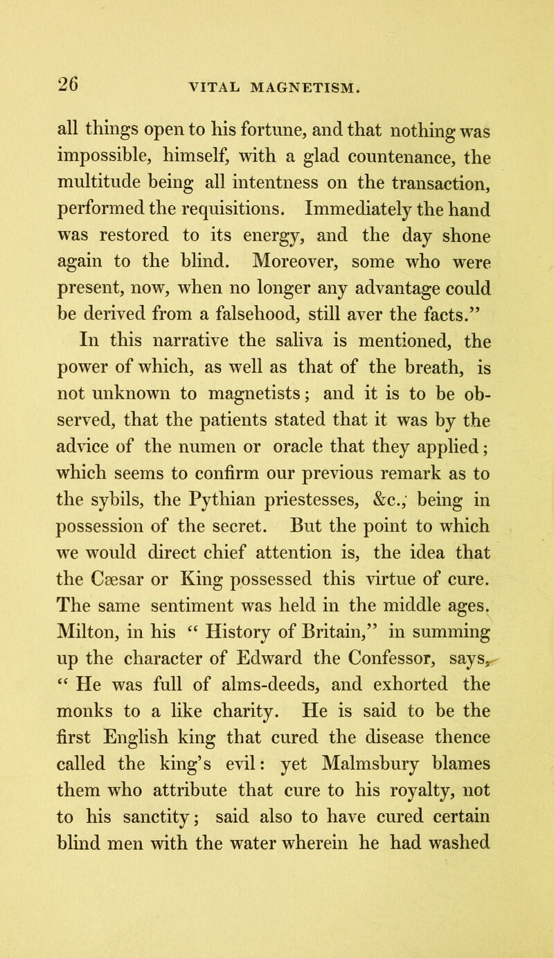 all things open to his fortune, and that nothing was impossible, himself, with a glad countenance, the multitude being all intentness on the transaction, performed the requisitions. Immediately the hand was restored to its energy, and the day shone again to the blind. Moreover, some who were present, now, when no longer any advantage could be derived from a falsehood, still aver the facts.” In this narrative the saliva is mentioned, the power of which, as well as that of the breath, is not unknown to magnetists; and it is to be ob- served, that the patients stated that it was by the advice of the numen or oracle that they applied; which seems to confirm our previous remark as to the sybils, the Pythian priestesses, &c., being in possession of the secret. But the point to which we would direct chief attention is, the idea that the Csesar or King possessed this virtue of cure. The same sentiment was held in the middle ages. Milton, in his “ History of Britain,” in summing up the character of Edward the Confessor, saysr “ Pie was full of alms-deeds, and exhorted the monks to a like charity. He is said to be the first English king that cured the disease thence called the king’s evil: yet Malmsbury blames them who attribute that cure to his royalty, not to his sanctity; said also to have cured certain blind men with the water wherein he had washed