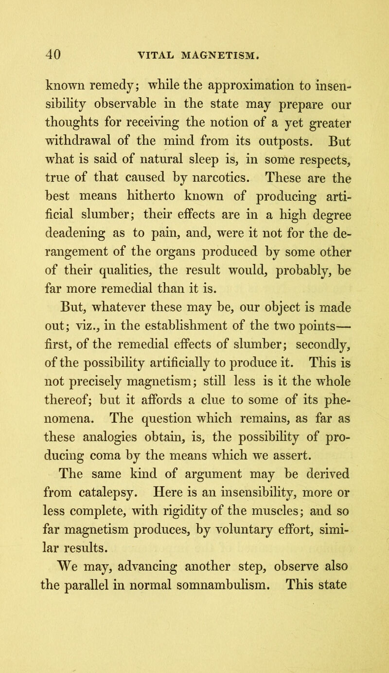 known remedy; while the approximation to insen- sibility observable in the state may prepare our thoughts for receiving the notion of a yet greater withdrawal of the mind from its outposts. But what is said of natural sleep is, in some respects, true of that caused by narcotics. These are the best means hitherto known of producing arti- ficial slumber; their effects are in a high degree deadening as to pain, and, were it not for the de- rangement of the organs produced by some other of their qualities, the result would, probably, be far more remedial than it is. But, whatever these may be, our object is made out; viz., in the establishment of the two points— first, of the remedial effects of slumber; secondly, of the possibility artificially to produce it. This is not precisely magnetism; still less is it the whole thereof; but it affords a clue to some of its phe- nomena. The question which remains, as far as these analogies obtain, is, the possibility of pro- ducing coma by the means which we assert. The same kind of argument may be derived from catalepsy. Here is an insensibility, more or less complete, with rigidity of the muscles; and so far magnetism produces, by voluntary effort, simi- lar results. We may, advancing another step, observe also the parallel in normal somnambulism. This state