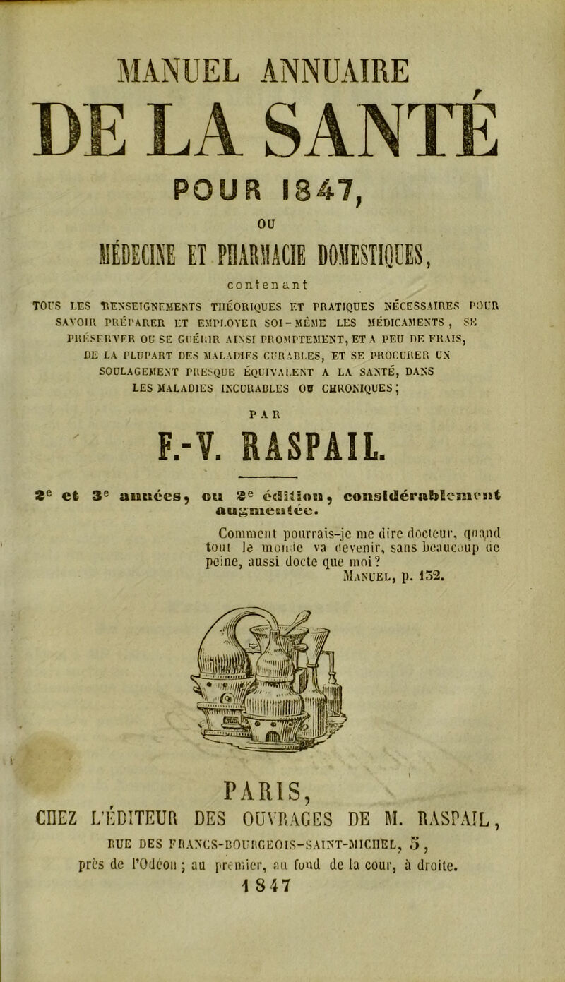 MANUEL ANNUAIRE DE LA SANTÉ POUR 1847, OU MÉDECINE ET PMRMCIE DOMESTIQUES, conten ant TOl’S LES RENSEIGNEMENTS THÉORIQUES ET PRATIQUES NÉCESSAIRES POUR SAVOIR PRÉPARER ET EMPLOYER SOI-MÊME LES MÉDICAMENTS, SK PRÉSERVER OU SE GUÉRIR AINSI FROMPTEMENT, ET A PEU DE FRAIS, DE LA PLUPART DES MALADIFS CURABLES, ET SE PROCURER UN SOULAGEMENT PRESQUE ÉQUIVALENT A LA SANTÉ, DANS LES MALADIES INCURABLES OB CHRONIQUES ; F.-Y. RÂSPAIL. 2e et 3e «nattées 5 ott 2e édiitoBt, cosisitlérabScmutit auguietticc. Comment pourrais-je me dire docteur, quand tout le monde va devenir, sans beaucoup ne peine, aussi docte que moi? Manuel, p. 152. PARIS, CIIEZ L'ÉDITEUR DES OUVRAGES DE M. RASPAIL, RUE DES FRANCS-BOURGEOIS-SAINT-MICHEL, 5, près de POdéon ; au premier, au fond de la cour, à droite. 18 47
