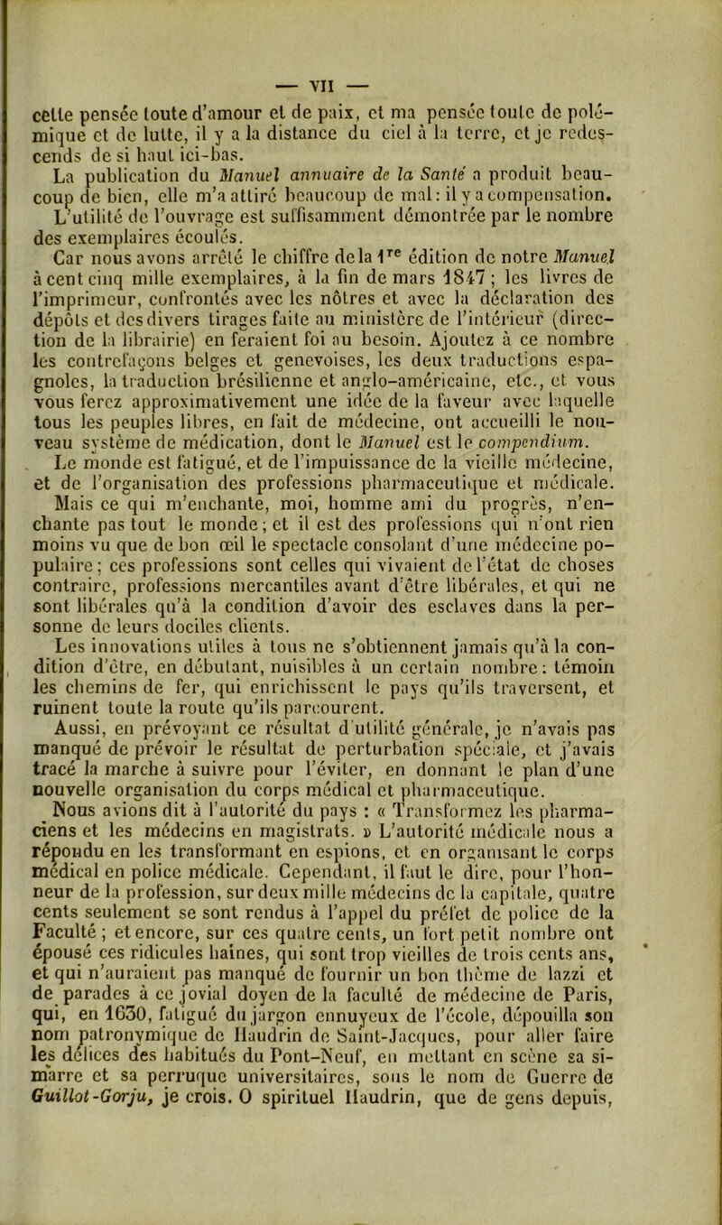 celle pensée toute d’amour el de paix, et ma pensée toute de polé- mique et de lutte, il y a la distance du ciel à la terre, et je redes- cends de si haut ici-bas. La publication du Manuel annuaire de la Santé a produit beau- coup de bien, elle m’a attiré beaucoup de mal: il y a compensation. L’utilité de l’ouvrage est suffisamment démontrée par le nombre des exemplaires écoulés. Car nous avons arrêté le chiffre delà 1Te édition de notre Manuel à cent cinq mille exemplaires, à la fin de mars 1847 ; les livres de l’imprimeur, confrontés avec les nôtres et avec la déclaration des dépôts et desdivers tirages faite au ministère de l’intérieur (direc- tion de la librairie) en feraient foi au besoin. Ajoutez à ce nombre les contrefaçons belges et genevoises, les deux traductions espa- gnoles, la traduction brésilienne et anglo-américaine, etc., et vous vous ferez approximativement une idée de la faveur avec laquelle tous les peuples libres, en fait de médecine, ont accueilli le nou- veau système de médication, dont le Manuel est le compendium. Le monde est fatigué, et de l’impuissance de la vieille médecine, et de l’organisation des professions pharmaceutique et médicale. Mais ce qui m’enchante, moi, homme ami du progrès, n’en- chante pas tout le monde ; et il est des professions qui n’ont rien moins vu que de bon œil le spectacle consolant d’une médecine po- pulaire; ccs professions sont celles qui vivaient de l’état de choses contraire, professions mercantiles avant d’être libérales, et qui ne sont libérales qu’à la condition d’avoir des esclaves dans la per- sonne de leurs dociles clients. Les innovations utiles à tous ne s’obtiennent jamais qu’à la con- dition d’être, en débutant, nuisibles à un certain nombre; témoin les chemins de fer, qui enrichissent le pays qu'ils traversent, et ruinent toute la route qu’ils parcourent. Aussi, en prévoyant ce résultat d’utilité générale, je n’avais pas manqué de prévoir le résultat de perturbation spéciale, et j'avais tracé la marche à suivre pour l’éviter, en donnant le plan d’une nouvelle organisation du corps médical et pharmaceutique. Nous avions dit à l’autorité du pays : « Transformez les pharma- ciens et les médecins en magistrats. » L’autorité médicale nous a répondu en les transformant en espions, et en organisant le corps médical en police médicale. Cependant, il faut le dire, pour l’hon- neur de la profession, sur deux mille médecins de la capitale, quatre cents seulement se sont rendus à l’appel du préfet de police de la Faculté ; et encore, sur ces quatre cents, un fort petit nombre ont épousé ces ridicules haines, qui sont trop vieilles de trois cents ans, et qui n’auraient pas manqué de fournir un bon thème de lazzi et de parades à ce jovial doyen de la faculté de médecine de Paris, qui, en 1630, fatigué du jargon ennuyeux de l’école, dépouilla son nom patronymique de llaudrin de Saint-Jacques, pour aller faire les délices des habitués du Pont-Neuf, en mettant en scène sa si- marre et sa perruque universitaires, sous le nom de Guerre de Guillot-Gorju, je crois. O spirituel llaudrin, que de gens depuis,