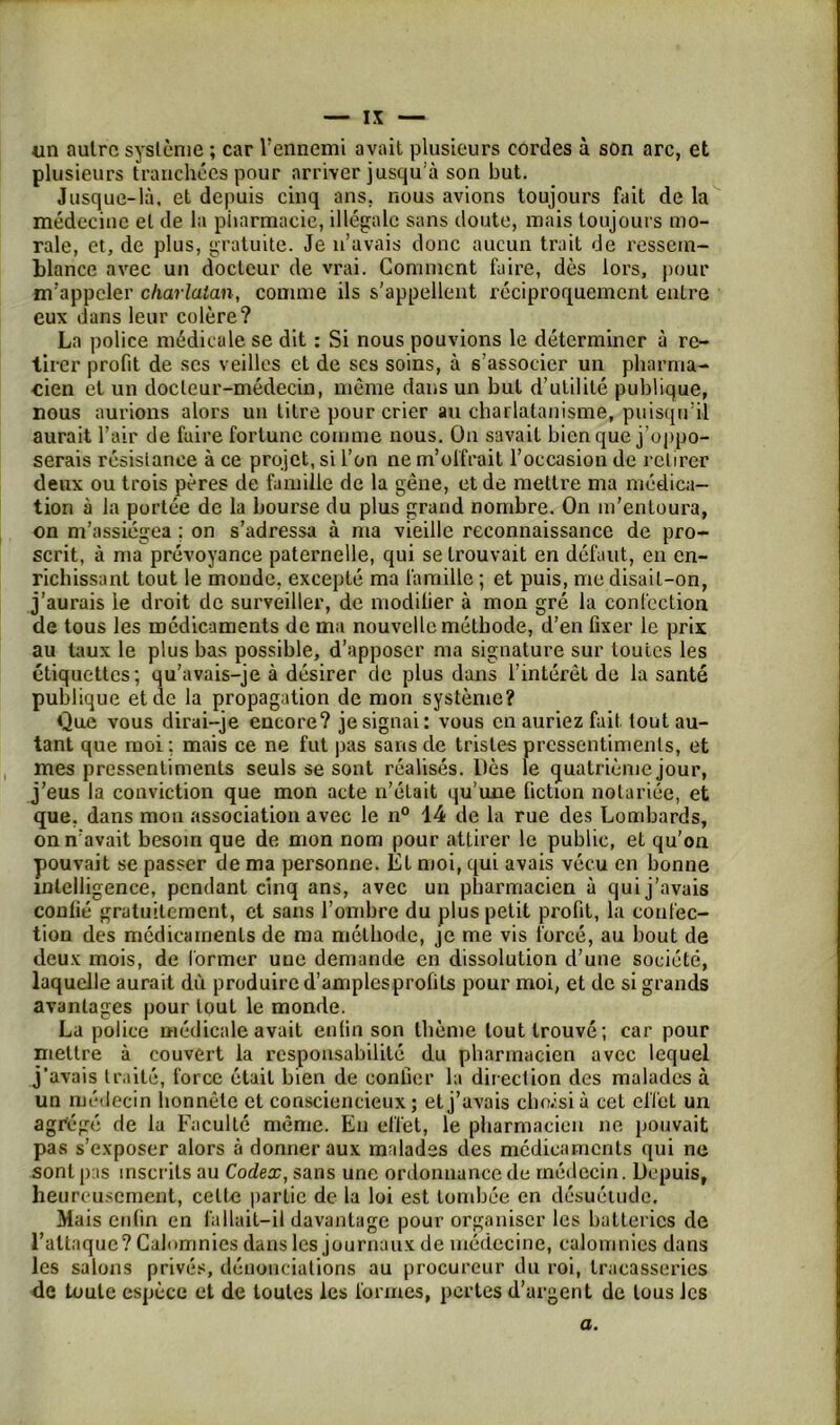 un autre système ; car Vennemi avait plusieurs cordes à son arc, et plusieurs tranchées pour arriver jusqu'à son but. Jusque-là, et depuis cinq ans. nous avions toujours fait de la médecine et de la pharmacie, illégale sans doute, mais toujours mo- rale, et, de plus, gratuite. Je n’avais donc aucun trait de ressem- blance avec un docteur de vrai. Gomment faire, dès lors, pour m’appeler charlatan, comme ils s'appellent réciproquement entre eux dans leur colère? La police médicale se dit : Si nous pouvions le déterminer à re- tirer profit de scs veilles et de ses soins, à s’associer un pharma- cien et un docteur-médecin, même dans un but d’utilité publique, nous aurions alors un titre pour crier au charlatanisme, puisqu’il aurait l’air de faire fortune comme nous. On savait bien que j’oppo- serais résistance à ce projet, si l’on ne m’olfrait l’occasion de retirer deux ou trois pères de famille de la gêne, et de mettre ma médica- tion à la portée de la bourse du plus grand nombre. On m’entoura, on m’assiégea ; on s’adressa à ma vieille reconnaissance de pro- scrit, à ma prévoyance paternelle, qui se trouvait en défaut, en en- richissant tout le monde, excepté ma famille ; et puis, me disait-on, j’aurais le droit de surveiller, de modifier à mon gré la confection de tous les médicaments de ma nouvelle méthode, d’en fixer le prix au taux le plus bas possible, d’apposer ma signature sur toutes les étiquettes; qu’avais-je à désirer de plus dans l’intérêt de la santé publique et de la propagation de mon système? Que vous dirai-je encore? je signai: vous en auriez fait tout au- tant que moi ; mais ce ne fut pas sans de tristes pressentiments, et mes pressentiments seuls se sont réalisés. Dès le quatrième jour, j’eus la conviction que mon acte n’était qu’une fiction notariée, et que, dans mon association avec le n° 14 de la rue des Lombards, on n’avait besoin que de mon nom pour attirer le public, et qu'on pouvait se passer de ma personne. El moi, qui avais vécu en bonne intelligence, pendant cinq ans, avec un pharmacien à qui j’avais confié gratuitement, et sans l’ombre du plus petit profit, la confec- tion des médicaments de ma méthode, je me vis forcé, au bout de deux mois, de former une demande en dissolution d’une société, laquelle aurait du produire d’amplesprofits pour moi, et de si grands avantages pour tout le monde. La police médicale avait enfin son thème tout trouvé; car pour mettre à couvert la responsabilité du pharmacien avec lequel j’avais traité, force était bien de confier la direction des malades à un médecin honnête et consciencieux; et j’avais cho.isià cet effet un agrégé de la Faculté même. En effet, le pharmacien ne pouvait pas s’exposer alors à donner aux malades des médicaments qui ne sont pas inscrits au Codes;, sans une ordonnance de médecin. Depuis, heureusement, cette partie de la loi est tombée en désuétude. Mais enfin en fallait-il davantage pour organiser les batteries de l’attaque? Calomnies dans les journaux de médecine, calomnies dans les salons privés, dénonciations au procureur du roi, tracasseries de toute espèce et de toutes les formes, pertes d’argent de tous les a.