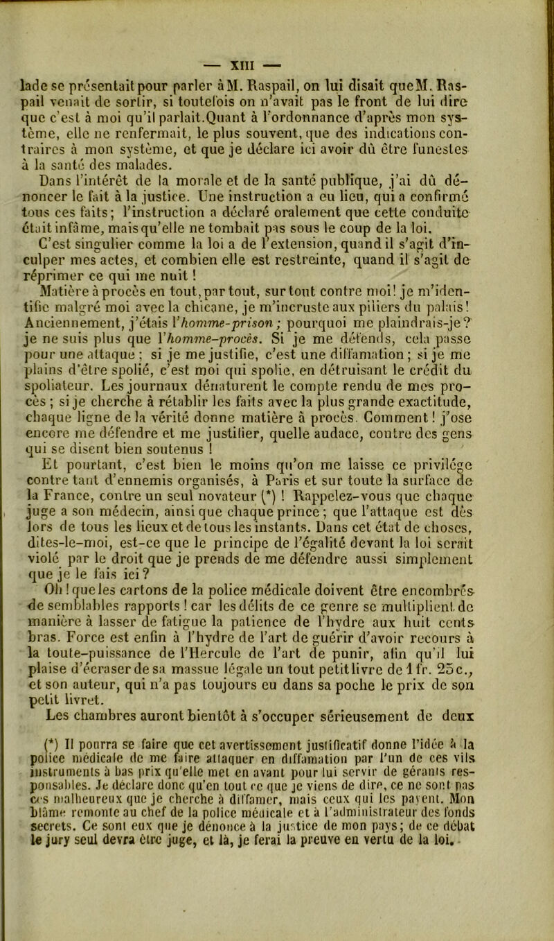 ladese présentait pour parler àM. Raspail, on lui disait qucM. Rns- pail venait de sortir, si toutefois on n’avait pas le front de lut dire que c’est à moi qu’il parlait.Quant à l’ordonnance d’après mon sys- tème, elle ne renfermait, le plus souvent, que des indications con- traires à mon système, et que je déclare ici avoir dû être funestes à la santé des malades. Dans l’intérêt de la morale et de la santé publique, j’ai dû dé- noncer le fait à la justice. Une instruction a eu lieu, qui a confirmé tous ces faits; l’instruction a déclaré oralement que cette conduite était infâme, mais qu’elle ne tombait pas sous le coup de la loi. C’est singulier comme la loi a de r extension, quand il s’agit d’in- culper mes actes, et combien elle est restreinte, quand il s'agit de réprimer ce qui me nuit ! Matière à procès en tout, par tout, surtout contre moi! je m’iden- tifie malgré moi avec la chicane, je m’incruste aux piliers du palais! Anciennement, j’étais l’homme-prison ; pourquoi me plaindrais-je? je ne suis plus que Y homme-procès. Si je me défends, cela passe pour une attaque ; si je me justifie, c’est une diffamation; si je me plains d’être spolié, c’est moi qui spolie, en détruisant le crédit du spoliateur. Les journaux dénaturent le compte rendu de mes pro- cès ; si je cherche à rétablir les faits avec la plus grande exactitude, chaque ligne de la vérité donne matière à procès. Comment ! j’ose encore me défendre et me justifier, quelle audace, contre des gens qui se disent bien soutenus ! Et pourtant, c’est bien le moins qu’on me laisse ce privilège contre tant d’ennemis organisés, à Paris et sur toute la surface uc la France, contre un seul novateur (*) ! Rappelez-vous que chaque juge a son médecin, ainsique chaque prince ; que l’attaque est dès lors de tous les lieux et de tous les instants. Dans cet état de choses, dites-le-moi, est-ce que le principe de l'égalité devant la loi serait violé par le droit que je prends de me défendre aussi simplement que je le lais ici ? Oh Iqueles cartons de la police médicale doivent être encombres de semblables rapports ! car les délits de ce genre se mulliplienl.de manière à lasser de fatigue la patience de l’hvdre aux huit cents bras. Force est enfin à l’hydre de l'art de guérir d’avoir recours à la toute-puissance de l’Hercule de l’art de punir, afin qu’il lut plaise d’écraser de sa massue légale un tout petit livre de 1 fr. 25 c., et son auteur, qui n’a pas toujours eu dans sa poche le prix de son petit livret. Les chambres auront bientôt à s’occuper sérieusement de deux (*) Il pourra se faire que cet avertissement justificatif donne l’idée à la poiiee médicale de me faire attaquer en diffamation par l'un de ces vils instruments à bas prix qu'elle met en avant pour lui servir de gérants res- ponsables. Je déclare donc qu’en tout ce que je viens de dire, ce ne sont pas ces malheureux que je cherche à diffamer, mais ceux qui les payent. Mon blâme remonte au chef de la police médicale et à l’administrateur des fonds secrets. Ce sont eux que je dénonce à la justice de mon pays; de ce débat le jury seul devra être juge, et là, je ferai la preuve eu vertu de la loi.
