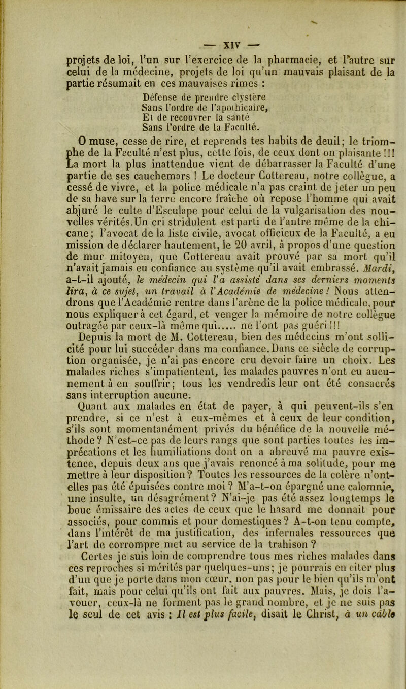 projets de loi, l’un sur l’exercice de la pharmacie, et l'autre sur celui de la médecine, projets de loi qu’un mauvais plaisant de la partie résumait en ces mauvaises rimes : Défense de prendre elystere Sans l’ordre de l'apothicaire, Et de recouvrer la santé Sans l’ordre de la Faculté. O muse, cesse de rire, et reprends tes habits de deuil; le triom- phe de la Faculté n’est plus, cette fois, de ceux dont on plaisante !!! La mort la plus inattendue vient de débarrasser la Faculté d’une partie de ses cauchemars ! Le docteur Coltcreau, notre collègue, a cessé de vivre, et la police médicale n’a pas craint de jeter un peu de sa bave sur la terre encore fraîche où repose l’homme qui avait abjuré le culte d’Esculape pour celui de la vulgarisation des nou- velles vérités.Un cri stridulent est parti de l’antre même de la chi- cane; l’avocat de la liste civile, avocat officieux de la Faculté, a eu mission de déclarer hautement, le 20 avril, à propos d’une question de mur mitoyen, que Gottereau avait prouvé par sa mort qu’il n’avait jamais eu confiance au système qu’il avait embrassé. Mardi, a-t-il ajouté, le médecin qui l’a assisté dans ses derniers moments lira, à ce sujet, un travail à VAcadémie de médecine ! Nous atten- drons que l’Académie rentre dans l’arène de la police médicale, pour nous expliquera cet égard, et venger la mémoire de notre collègue outragée par ceux-là même qui ne l’ont pas guéri !!! Depuis la mort de M. Gottereau, bien des médecins m’ont solli- cité pour lui succéder dans ma confiance. Dans ce siècle de corrup- tion organisée, je n’ai pas encore cru devoir faire un choix. Les malades riches s’impatientent, les malades pauvres n’ont eu aucu- nement à en souffrir ; tous les vendredis leur ont été consacrés sans interruption aucune. Quant aux malades en état de payer, à qui peuvent-ils s’en prendre, si ce n’est à eux-mêmes et à ceux de leur condition, s’ils sont momentanément privés du bénéfice de la nouvelle mé- thode? N’est-ce pas de leurs rangs que sont parties toutes les im- précations et les humiliations dont on a abreuvé ma pauvre exis- tence, depuis deux ans que j’avais renoncé à ma solitude, pour me mettre à leur disposition? Toutes les ressources de la colère n’ont- elles pas été épuisées contre moi ? M’a-t-on épargné une calomnie, une insulte, un désagrément? N’ai-je pas été assez longtemps le houe émissaire des actes de ceux que le hasard me donnait pour associés, pour commis et pour domestiques? A-t-on tenu compte, dans l’intérêt de ma justification, des infernales ressources que l’art de corrompre met au service de la trahison ? Certes je suis loin de comprendre tous mes riches malades dans ces reproches si mérités par quelques-uns; je pourrais en citer plus d’un que je porte dans mon cœur, non pas pour le bien qu’ils m'ont fait, mais pour celui qu’ils ont l'ait aux pauvres. Mais, je dois l’a- vouer, ceux-là ne forment pas le grand nombre, et je ne suis pas le seul de cet avis : Il est plus facile, disait le Christ, à un cabfo