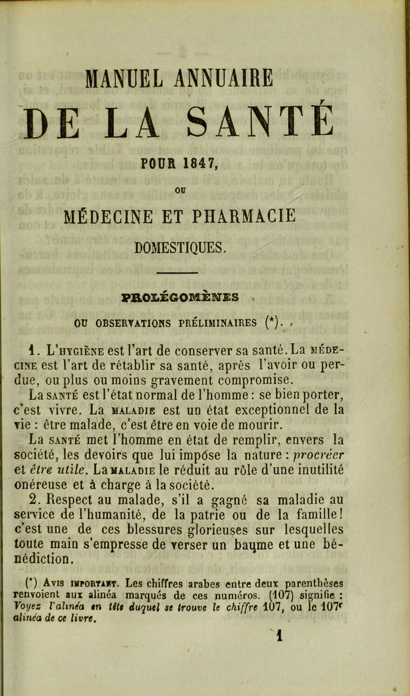 MANUEL ANNUAIRE DE LA SANTÉ POUR 1847, ou MÉDECINE ET PHARMACIE DOMESTIQUES. PROLÉGOMÈNES Oü OBSERVATIONS PRÉLIMINAIRES (*). , 1. L’hygiène est l’art de conserver sa santé. La méde- cine est l’art de rétablir sa santé, après l’avoir ou per- due, ou plus ou moins gravement compromise. La santé est l’état normal de l’homme : se bien porter, c’est vivre. La maladie est un état exceptionnel de la vie : être malade, c’est être en voie de mourir. La santé met l’homme en état de remplir, envers la société, les devoirs que lui impose la nature : procréer et être utile. La maladie le réduit au rôle d’une inutilité onéreuse et à charge à la société. 2. Respect au malade, s’il a gagné sa maladie au service de l’humanité, de la patrie ou de la famille! c’est une de ces blessures glorieuses sur lesquelles toute main s’empresse de verser un baqme et une bé- nédiction. (*) Avis iiifortaht. Les chiffres arabes entre deux parenthèses renvoient aux alinéa marqués de ces numéros. (107) signifie : Voyez l'alinéa tn tilt duquel se trouve le chiffre 107, ou le 107r alinéa de ce livre.