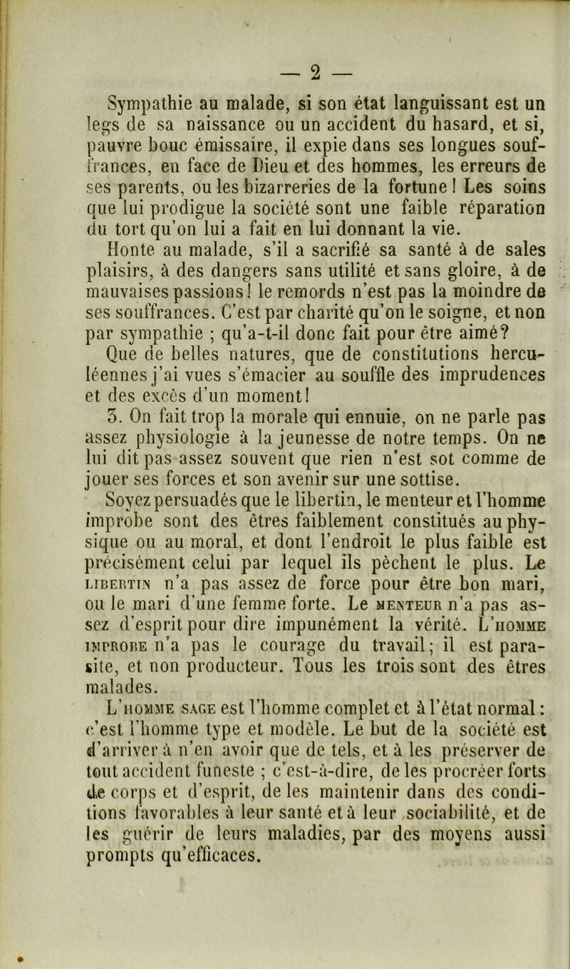 Sympathie au malade, si son état languissant est un legs de sa naissance ou un accident du hasard, et si, pauvre bouc émissaire, il expie dans ses longues souf- frances, en face de Dieu et des hommes, les erreurs de ses parents, ou les bizarreries de la fortune 1 Les soins que lui prodigue la société sont une faible réparation du tort qu’on lui a fait en lui donnant la vie. Honte au malade, s’il a sacrifié sa santé à de sales plaisirs, à des dangers sans utilité et sans gloire, à de mauvaises passions ! le remords n’est pas la moindre de ses souffrances. C’est par charité qu’on le soigne, et non par sympathie ; qu’a-t-il donc fait pour être aimé? Que de belles natures, que de constitutions hercu- léennes j’ai vues s’émacier au souffle des imprudences et des excès d’un moment! 5. On fait trop la morale qui ennuie, on ne parle pas assez physiologie à la jeunesse de notre temps. On ne lui dit pas assez souvent que rien n’est sot comme de jouer ses forces et son avenir sur une sottise. Soyez persuadés que le libertin, le menteur et l’homme improbe sont des êtres faiblement constitués au phy- sique ou au moral, et dont l’endroit le plus faible est précisément celui par lequel ils pèchent le plus. Le libertés n’a pas assez de force pour être bon mari, ou le mari d’une femme forte. Le mexteur n’a pas as- sez d'esprit pour dire impunément la vérité. L’iiomme îMrRORE n’a pas le courage du travail; il est para- site, et non producteur. Tous les trois sont des êtres malades. L’homme sage est l’homme complet et à l’état normal : c’est l’homme type et modèle. Le but de la société est d’arriver à n’en avoir que de tels, et à les préserver de tout accident funeste ; c’est-à-dire, de les procréer forts de corps et d’esprit, de les maintenir dans des condi- tions favorables à leur santé et à leur sociabilité, et de les guérir de leurs maladies, par des moyens aussi prompts qu’efficaces.