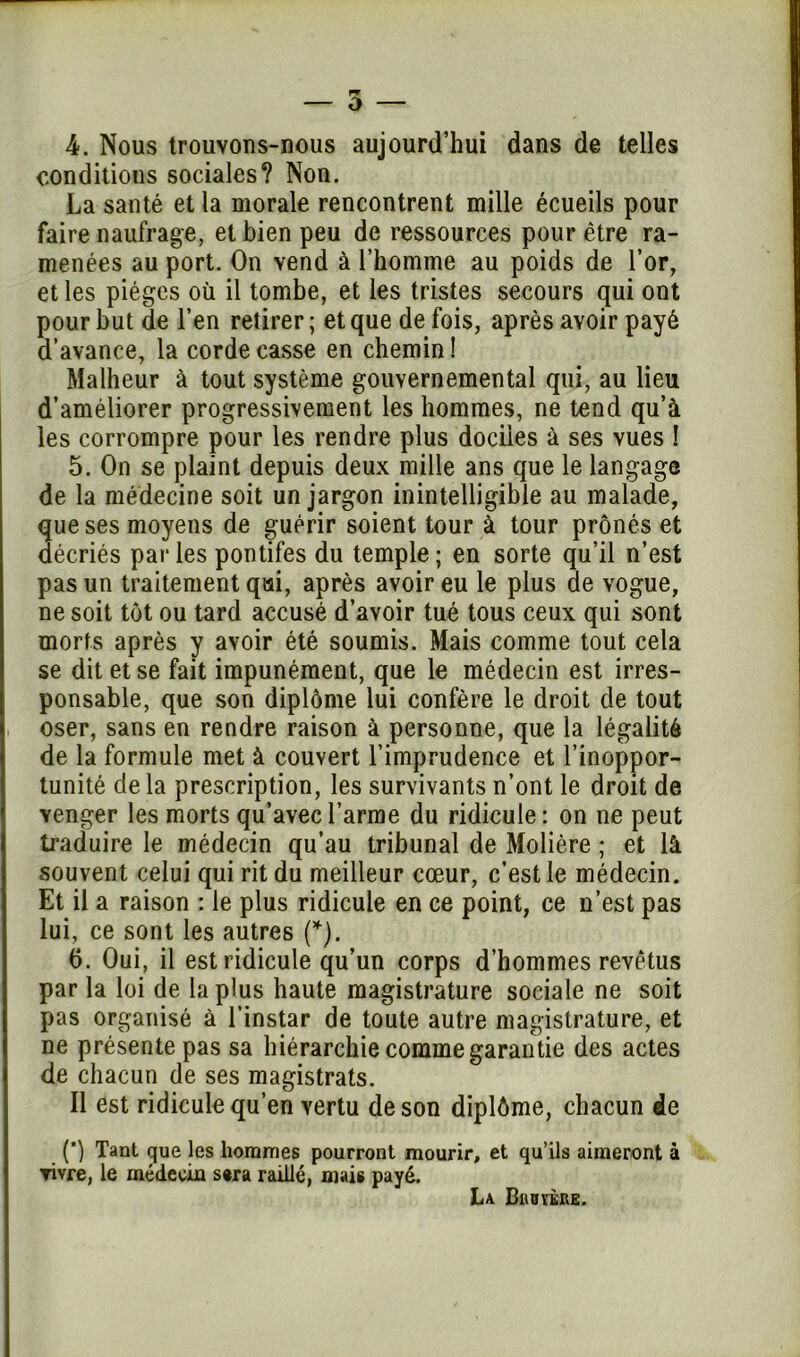 4. Nous trouvons-nous aujourd’hui dans de telles conditions sociales? Non. La santé et la morale rencontrent mille écueils pour faire naufrage, et bien peu de ressources pour être ra- menées au port. On vend à l’homme au poids de l’or, et les pièges où il tombe, et les tristes secours qui ont pour but de l’en retirer ; et que de fois, après avoir payé d’avance, la corde casse en chemin ! Malheur à tout système gouvernemental qui, au lieu d’améliorer progressivement les hommes, ne tend qu’à les corrompre pour les rendre plus dociles à ses vues ! 5. On se plaint depuis deux mille ans que le langage de la médecine soit un jargon inintelligible au malade, que ses moyens de guérir soient tour à tour prônés et décriés par les pontifes du temple ; en sorte qu’il n’est pas un traitement qui, après avoir eu le plus de vogue, ne soit tôt ou tard accusé d’avoir tué tous ceux qui sont morts après y avoir été soumis. Mais comme tout cela se dit et se fait impunément, que le médecin est irres- ponsable, que son diplôme lui confère le droit de tout oser, sans en rendre raison à personne, que la légalité de la formule met à couvert l’imprudence et l’inoppor- tunité de la prescription, les survivants n’ont le droit de venger les morts qu’avec l’arme du ridicule: on ne peut traduire le médecin qu’au tribunal de Molière ; et là souvent celui qui rit du meilleur cœur, c’est le médecin. Et il a raison : le plus ridicule en ce point, ce n’est pas lui, ce sont les autres (*). 6. Oui, il est ridicule qu’un corps d’hommes revêtus par la loi de la plus haute magistrature sociale ne soit pas organisé à l’instar de toute autre magistrature, et ne présente pas sa hiérarchie comme garantie des actes de chacun de ses magistrats. Il est ridicule qu’en vertu de son diplôme, chacun de (*) Tant que les hommes pourront mourir, et qu’ils aimeront à vivre, le médecin s«ra raillé, niais payé. La Biibïère.