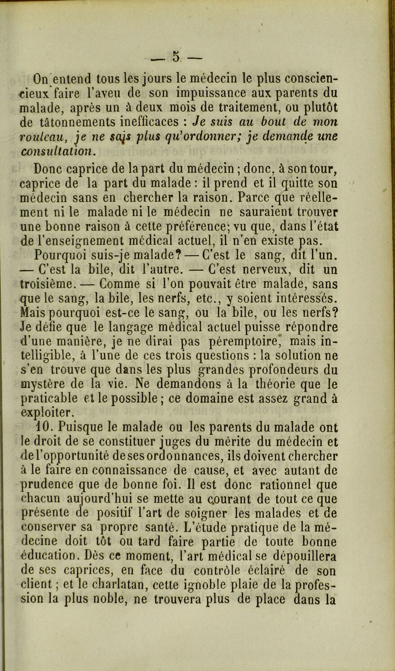 On entend tous les jours le médecin le plus conscien- cieux faire l’aveu de son impuissance aux parents du malade, après un à deux mois de traitement, ou plutôt de tâtonnements inefficaces : Je suis au bout de mort rouleau, je ne sajs plus qu'ordonner; je demande une consultation. Donc caprice de la part du médecin ; donc, à son tour, caprice de la part du malade : il prend et il quitte son médecin sans en chercher la raison. Parce que réelle- ment ni le malade ni le médecin ne sauraient trouver une bonne raison à cette préférence; vu que, dans l’état de l’enseignement médical actuel, il n’en existe pas. Pourquoi suis-je malade? — C’est le sang, dit l’un. — C’est la bile, dit l’autre. — C’est nerveux, dit un troisième. — Comme si l’on pouvait être malade, sans que le sang, labile, les nerfs, etc., y soient intéressés. Mais pourquoi est-ce le sang, ou la bile, ou les nerfs? Je défie que le langage médical actuel puisse répondre d’une manière, je ne dirai pas péremptoire’ mais in- telligible, à l’une de ces trois questions : la solution ne s’en trouve que dans les plus grandes profondeurs du mystère de la vie. Ne demandons à la théorie que le praticable et le possible ; ce domaine est assez grand à exploiter. 10. Puisque le malade ou les parents du malade ont le droit de se constituer juges du mérite du médecin et de l’opportunité de ses ordonnances, ils doivent chercher à le faire en connaissance de cause, et avec autant de prudence que de bonne foi. Il est donc rationnel que chacun aujourd’hui se mette au courant de tout ce que présente de positif l’art de soigner les malades et de conserver sa propre santé. L’étude pratique de la mé- decine doit tôt ou tard faire partie de toute bonne éducation. Dès ce moment, l’art médical se dépouillera de ses caprices, en face du contrôle éclairé de son client ; et le charlatan, cette ignoble plaie de la profes- sion la plus noble, ne trouvera plus de place dans la