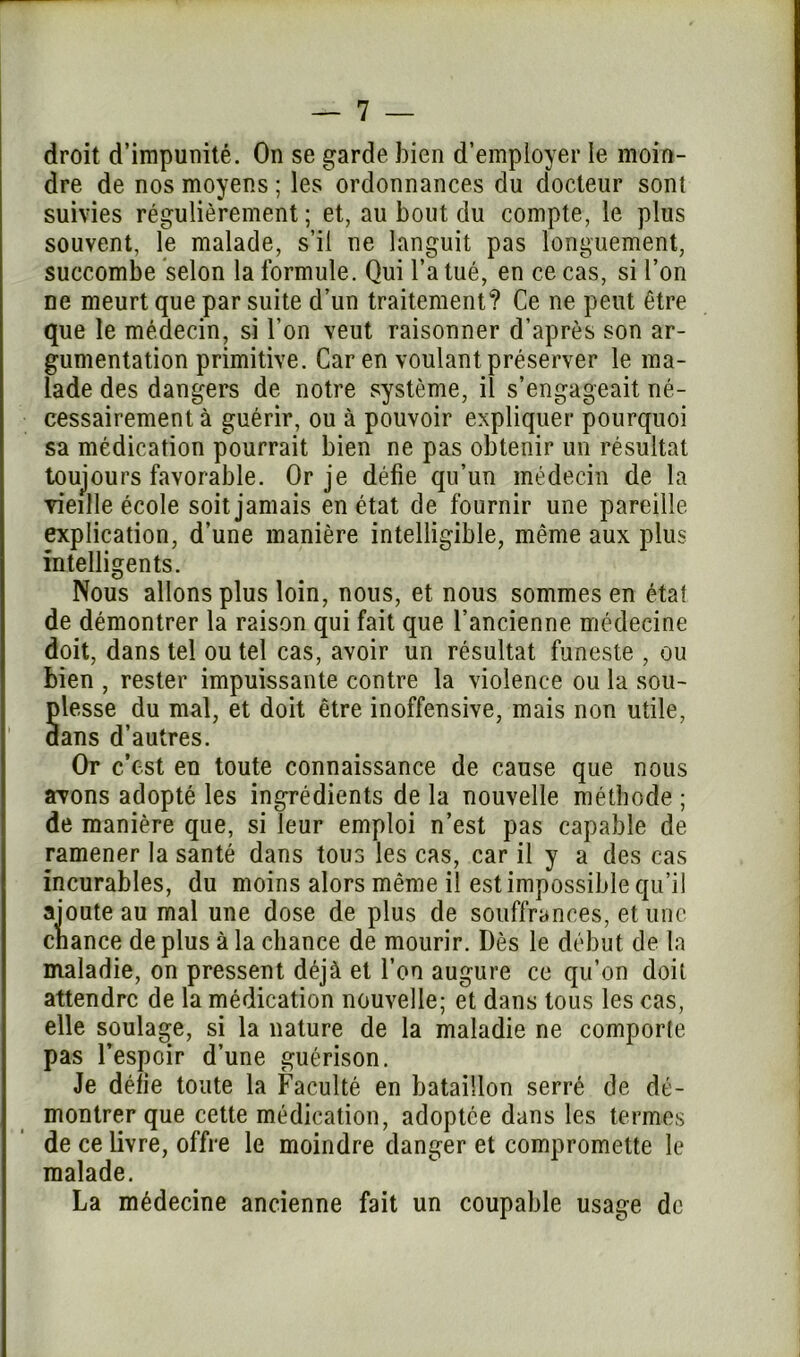 droit d’impunité. On se garde bien d’employer le moin- dre de nos moyens ; les ordonnances du docteur sont suivies régulièrement; et, au bout du compte, le plus souvent, le malade, s’il ne languit pas longuement, succombe selon la formule. Qui l’a tué, en ce cas, si l’on ne meurt que par suite d’un traitement? Ce ne peut être que le médecin, si l’on veut raisonner d’après son ar- gumentation primitive. Car en voulant préserver le ma- lade des dangers de notre système, il s’engageait né- cessairement à guérir, ou à pouvoir expliquer pourquoi sa médication pourrait bien ne pas obtenir un résultat toujours favorable. Or je défie qu’un médecin de la vieille école soit jamais en état de fournir une pareille explication, d’une manière intelligible, même aux plus intelligents. Nous allons plus loin, nous, et nous sommes en état de démontrer la raison qui fait que l’ancienne médecine doit, dans tel ou tel cas, avoir un résultat funeste , ou bien , rester impuissante contre la violence ou la sou- plesse du mal, et doit être inoffensive, mais non utile, aans d’autres. Or c’est en toute connaissance de cause que nous avons adopté les ingrédients de la nouvelle méthode ; de manière que, si leur emploi n’est pas capable de ramener la santé dans tous les cas, car il y a des cas incurables, du moins alors même il est impossible qu’il ajoute au mal une dose de plus de souffrances, et une chance de plus à la chance de mourir. Dès le début de la maladie, on pressent déjà et l’on augure ce qu’on doit attendre de la médication nouvelle; et dans tous les cas, elle soulage, si la nature de la maladie ne comporte pas l’espoir d’une guérison. Je délie toute la Faculté en bataillon serré de dé- montrer que cette médication, adoptée dans les termes de ce livre, offre le moindre danger et compromette le malade. La médecine ancienne fait un coupable usage de