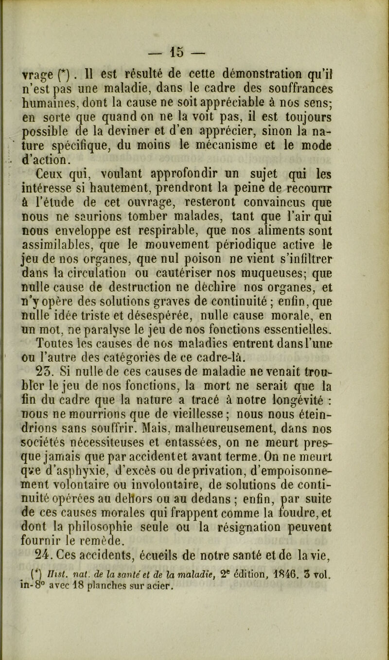 vrage (*). 11 est résulté de cette démonstration qu’il n’est pas une maladie, dans le cadre des souffrances humaines, dont la cause ne soit appréciable à nos sens; en sorte que quand on ne la voit pas, il est toujours possible de la deviner et d’en apprécier, sinon la na- ture spécifique, du moins le mécanisme et le mode • d’action. Ceux qui, voulant approfondir un sujet qui les intéresse si hautement, prendront la peine de recourir à l’étude de cet ouvrage, resteront convaincus que nous ne saurions tomber malades, tant que l’air qui nous enveloppe est respirable, que nos aliments sont assimilables, que le mouvement périodique active le jeu de nos organes, que nul poison ne vient s’infiltrer dans la circulation ou cautériser nos muqueuses; que nulle cause de destruction ne déchire nos organes, et n’y opère des solutions graves de continuité ; enfin, que nulle idée triste et désespérée, nulle cause morale, en un mot, ne paralyse le jeu de nos fonctions essentielles. Toutes les causes de nos maladies entrent dans l’une ! ou l’autre des catégories de ce cadre-là. 25. Si nulle de ces causes de maladie ne venait trou- bler le jeu de nos fonctions, la mort ne serait que la fin du cadre que la nature a tracé à notre longévité : nous ne mourrions que de vieillesse ; nous nous étein- drions sans souffrir. Mais, malheureusement, dans nos sociétés nécessiteuses et entassées, on ne meurt pres- que jamais que par accidentet avant terme. On ne meurt qv.e d’asphyxie, d’excès ou de privation, d’empoisonne- ment volontaire ou involontaire, de solutions de conti- nuité opérées au dehors ou au dedans ; enfin, par suite de ces causes morales qui frappent comme la foudre, et dont la philosophie seule ou la résignation peuvent fournir le remède. 24. Ces accidents, écueils de notre santé et de la vie, (*) Ihst. nat. de la santé et de la maladie, 2e édition, 4846. 5 vol. in-8° avec 48 planches sur acier.