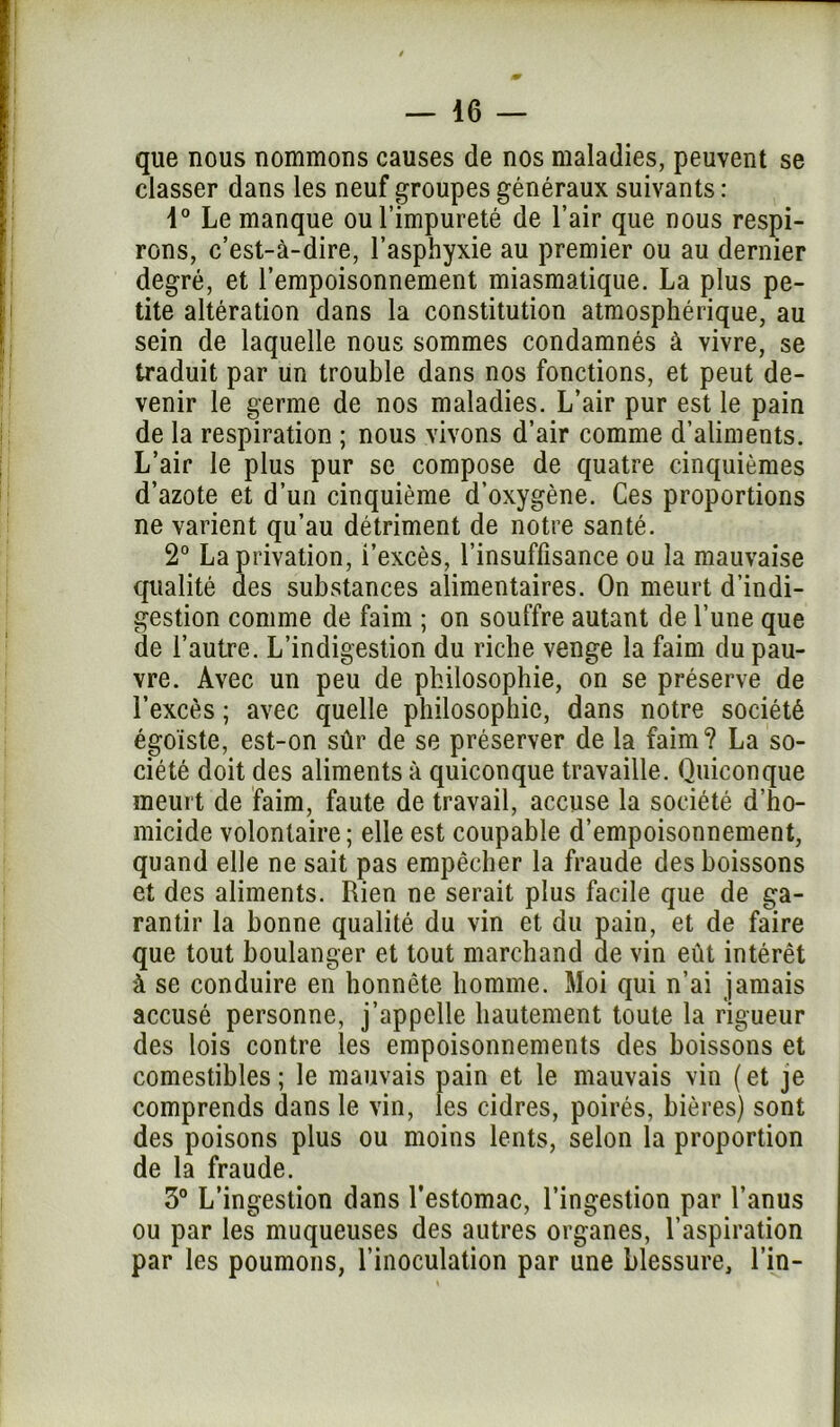 que nous nommons causes de nos maladies, peuvent se classer dans les neuf groupes généraux suivants : 1° Le manque ou l’impureté de l’air que nous respi- rons, c’est-à-dire, l’asphyxie au premier ou au dernier degré, et l’empoisonnement miasmatique. La plus pe- tite altération dans la constitution atmosphérique, au sein de laquelle nous sommes condamnés à vivre, se traduit par un trouble dans nos fonctions, et peut de- venir le germe de nos maladies. L’air pur est le pain de la respiration ; nous vivons d’air comme d’aliments. L’air le plus pur se compose de quatre cinquièmes d’azote et d’un cinquième d’oxygène. Ces proportions ne varient qu’au détriment de notre santé. 2° La privation, l’excès, l’insuffisance ou la mauvaise qualité des substances alimentaires. On meurt d’indi- gestion comme de faim ; on souffre autant de l’une que de l’autre. L’indigestion du riche venge la faim du pau- vre. Avec un peu de philosophie, on se préserve de l’excès ; avec quelle philosophie, dans notre société égoïste, est-on sûr de se préserver de la faim? La so- ciété doit des aliments à quiconque travaille. Quiconque meurt de faim, faute de travail, accuse la société d’ho- micide volontaire; elle est coupable d’empoisonnement, quand elle ne sait pas empêcher la fraude des boissons et des aliments. Rien ne serait plus facile que de ga- rantir la bonne qualité du vin et du pain, et de faire que tout boulanger et tout marchand de vin eût intérêt à se conduire en honnête homme. Moi qui n’ai jamais accusé personne, j’appelle hautement toute la rigueur des lois contre les empoisonnements des boissons et comestibles; le mauvais pain et le mauvais vin (et je comprends dans le vin, les cidres, poirés, bières) sont des poisons plus ou moins lents, selon la proportion de la fraude. 3° L’ingestion dans l’estomac, l’ingestion par l’anus ou par les muqueuses des autres organes, l’aspiration par les poumons, l’inoculation par une blessure, l’in-