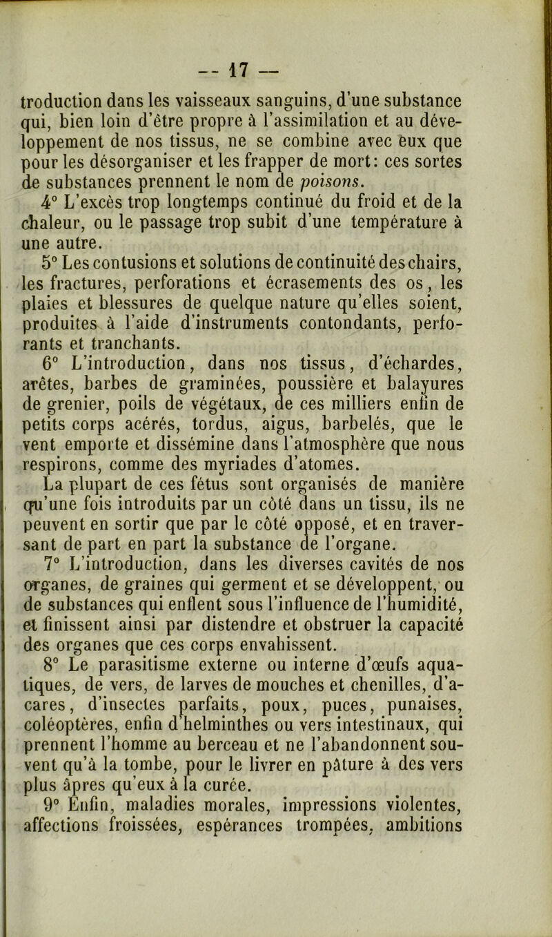 troduction dans les vaisseaux sanguins, d'une substance qui, bien loin d'être propre à l’assimilation et au déve- loppement de nos tissus, ne se combine avec eux que pour les désorganiser et les frapper de mort: ces sortes de substances prennent le nom de poisons. 4° L’excès trop longtemps continué du froid et de la chaleur, ou le passage trop subit d’une température à une autre. 5° Les contusions et solutions de continuité deschairs, les fractures, perforations et écrasements des os, les plaies et blessures de quelque nature qu’elles soient, produites à l’aide d’instruments contondants, perfo- rants et tranchants. 6° L’introduction, dans nos tissus, d’échardes, arêtes, barbes de graminées, poussière et balayures de grenier, poils de végétaux, de ces milliers enfin de petits corps acérés, tordus, aigus, barbelés, que le vent emporte et dissémine dans l’atmosphère que nous respirons, comme des myriades d’atomes. La plupart de ces fétus sont organisés de manière qu'une fois introduits par un côté dans un tissu, ils ne peuvent en sortir que par le côté opposé, et en traver- sant de part en part la substance de l’organe. 7° L’introduction, dans les diverses cavités de nos organes, de graines qui germent et se développent, ou de substances qui enflent sous l’influence de l’humidité, et finissent ainsi par distendre et obstruer la capacité des organes que ces corps envahissent. 8° Le parasitisme externe ou interne d’œufs aqua- tiques, de vers, de larves de mouches et chenilles, d’a- cares, d’insectes parfaits, poux, puces, punaises, coléoptères, enfin d helminthes ou vers intestinaux, qui prennent l’homme au berceau et ne l’abandonnent sou- vent qu’à la tombe, pour le livrer en pâture à des vers plus âpres qu’eux à la curée. 9° Enfin, maladies morales, impressions violentes, affections froissées, espérances trompées, ambitions