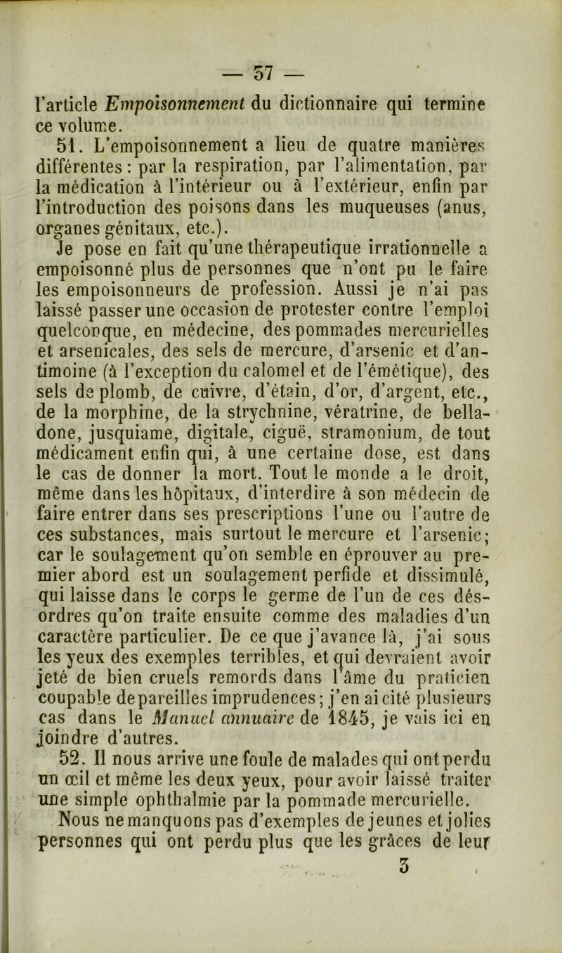 — 57 — l’article Empoisonnement du dictionnaire qui termine ce volume. 51. L’empoisonnement a lieu de quatre manières différentes: par la respiration, par l’alimentation, par la médication à l’intérieur ou à l’extérieur, enfin par l’introduction des poisons dans les muqueuses (anus, organes génitaux, etc.). Je pose en fait qu’une thérapeutique irrationnelle a empoisonné plus de personnes que n’ont pu le faire les empoisonneurs de profession. Aussi je n’ai pas laissé passer une occasion de protester contre l’emploi quelconque, en médecine, des pommades mercurielles et arsenicales, des sels de mercure, d’arsenic et d’an- timoine (à l’exception du calomel et de l’émétique), des sels de plomb, de cuivre, d’étain, d’or, d’argent, etc., de la morphine, de la strychnine, vératrine, de bella- done, jusquiame, digitale, ciguë, stramonium, de tout médicament enfin qui, à une certaine dose, est dans le cas de donner la mort. Tout le monde a le droit, même dans les hôpitaux, d’interdire à son médecin de faire entrer dans ses prescriptions l’une ou l’autre de ces substances, mais surtout le mercure et l’arsenic; car le soulagement qu’on semble en éprouver au pre- mier abord est un soulagement perfide et dissimulé, qui laisse dans le corps le germe de l’un de ces dés- ordres qu’on traite ensuite comme des maladies d’un caractère particulier. De ce que j’avance là, j’ai sous les yeux des exemples terribles, et qui devraient avoir jeté de bien cruels remords dans l’âme du praticien coupable dépareilles imprudences ; j’en ai cité plusieurs cas dans le Manuel annuaire de 1845, je vais ici en joindre d’autres. 52. Il nous arrive une foule de malades qui ont perdu un œil et même les deux yeux, pour avoir laissé traiter une simple ophthalmie par la pommade mercurielle. Nous ne manquons pas d’exemples de jeunes et jolies personnes qui ont perdu plus que les grâces de leur