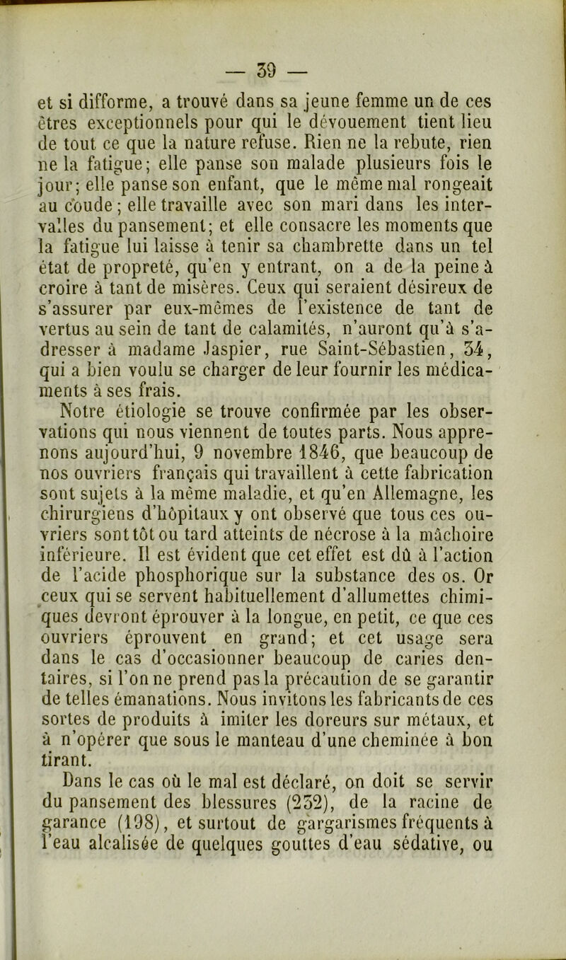 et si difforme, a trouvé dans sa jeune femme un de ces êtres exceptionnels pour qui le dévouement tient lieu de tout ce que la nature refuse. Rien ne la rebute, rien ne la fatigue; elle panse son malade plusieurs fois le jour; elle panse son enfant, que le même mal rongeait au coude ; elle travaille avec son mari dans les inter- valles du pansement; et elle consacre les moments que la fatigue lui laisse à tenir sa chambrette dans un tel état de propreté, qu’en y entrant, on a de la peine à croire à tant de misères. Ceux qui seraient désireux de s’assurer par eux-mêmes de l’existence de tant de vertus au sein de tant de calamités, n’auront qu’û s’a- dresser à madame Jaspier, rue Saint-Sébastien, 54, qui a bien voulu se charger de leur fournir les médica- ments à ses frais. Notre étiologie se trouve confirmée par les obser- vations qui nous viennent de toutes parts. Nous appre- nons aujourd’hui, 9 novembre 1846, que beaucoup de nos ouvriers français qui travaillent à cette fabrication sont sujets à la même maladie, et qu’en Allemagne, les chirurgiens d’hôpitaux y ont observé que tous ces ou- vriers sont tôt ou tard atteints de nécrose à la mâchoire inférieure. Il est évident que cet effet est dû à l’action de l’acide phosphorique sur la substance des os. Or ceux qui se servent habituellement d’allumettes chimi- ques devront éprouver à la longue, en petit, ce que ces ouvriers éprouvent en grand; et cet usage sera dans le cas d’occasionner beaucoup de caries den- taires, si Tonne prend pas la précaution de se garantir de telles émanations. Nous invitons les fabricants de ces sortes de produits à imiter les doreurs sur métaux, et à n’opérer que sous le manteau d’une cheminée à bon tirant. Dans le cas où le mal est déclaré, on doit se servir du pansement des blessures (252), de la racine de garance (198), et surtout de gargarismes fréquents à l’eau alcalisée de quelques gouttes d’eau sédative, ou