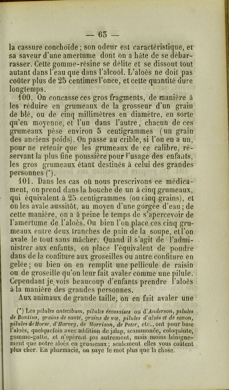 — 65 — la cassure conchoïde ; son odeur est caractéristique, et sa saveur d’une amertume dont on a hâte de se débar- rasser. Cette gomme-résine se délite et se dissout tout autant dans l’eau que dans l’alcool. L’aloès ne doit pas coûter plus de 25 centimes l’once, et cette quantité dure longtemps. 100. On concasse ces gros fragments, de manière à les réduire en grumeaux de la grosseur d’un grain de blé, ou de cinq millimètres en diamètre, en sorte qu’en moyenne, et l’un dans l’autre, chacun de ces grumeaux pèse environ 5 centigrammes ( un grain des anciens poids). On passe au crible, si l’on en a un, pour ne retenir que les grumeaux de ce calibre, ré- servant la plus fine poussière pour l’usage des enfants, les gros grumeaux étant destinés à celui des grandes personnes (*). 101. Dans les cas où nous prescrivons ce médica- ment, on prend dans la bouche de un à cinq grumeaux, qui équivalent à 25 centigrammes (ou cinq grains), et on les avale aussitôt, au moyen d’une gorgée d’eau ; de cette manière, on a à peine le temps de s’apercevoir de l’amertume de l’aloès. Ou bien l’on place ces cinq gru- meaux entre deux tranches de pain de la soupe, etl’on avale le tout sans mâcher. Quand il s’agit de l’admi- nistrer aux enfants, on place l’équivalent de poudre dans de la confiture aux groseilles ou autre confiture en gelée ; ou bien on en remplit une pellicule de raisin ou de groseille qu’on leur fait avaler comme une pilule. Cependant je. vois beaucoup d’enfants prendre l’aloès à la manière des grandes personnes. Aux animaux de grande taille, on en fait avaler une (*) Les pilules antecibum, pilules écossaises ou d'Anderson, pilules de Dontius, grains de santé, grains de vie, pilules d'aloès et de savon, pilules deHorse, d’Ilarvey, de Morrison, de Peter, etc., ont pour base l’aloès, quelquefois avec addition de jalap, scammonée, coloquinte, gomme-gutte, et n’opèrent pas autrement, mais moins bénigne- ment que notre aloès en grumeaux; seulement elles vous coûtent plus cher. En pharmacie, on paye le mot plus que la chose.
