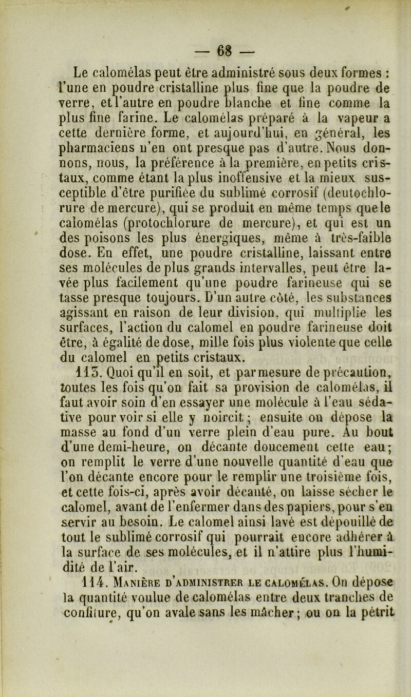 Le calomélas peut être administré sous deux formes : l’une en poudre cristalline plus fine que la poudre de verre, et l’autre en poudre blanche et line comme la plus fine farine. Le calomélas préparé à la vapeur a cette dernière forme, et aujourd’hui, en général, les pharmaciens n’en ont presque pas d’autre. Nous don- nons, nous, la préférence à la première, en petits cris- taux, comme étant la plus inoffensive et la mieux sus- ceptible d’être purifiée du sublimé corrosif (deutochlo- rure de mercure), qui se produit en même temps quele calomélas (protochlorure de mercure), et qui est un des poisons les plus énergiques, même à très-faible dose. En effet, une poudre cristalline, laissant entre ses molécules de plus grands intervalles, peut être la- vée plus facilement qu’une poudre farineuse qui se tasse presque toujours. D’un autre coté, les substances agissant en raison de leur division, qui multiplie les surfaces, l’action du calomel en poudre farineuse doit être, à égalité de dose, mille fois plus violente que celle du calomel en petits cristaux. 415. Quoi qu’il en soit, et parmesure de précaution, toutes les fois qu’on fait sa provision de calomélas, il faut avoir soin d’en essayer une molécule à l’eau séda- tive pour voir si elle y noircit; ensuite on dépose la masse au fond d’un verre plein d’eau pure. Au bout d’une demi-heure, on décante doucement cette eau; on remplit le verre d’une nouvelle quantité d'eau que l’on décante encore pour le remplir une troisième fois, et cette fois-ci, après avoir décanté, on laisse sécher le calomel, avant de l’enfermer dans des papiers, pour s’en servir au besoin. Le calomel ainsi lavé est dépouillé de tout le sublimé corrosif qui pourrait encore adhérer à la surface de ses molécules, et il n’attire plus l’humi- dité de l’air. 114. Manière d’administrer le calomélas. On dépose la quantité voulue de calomélas entre deux tranches de coniilure, qu’on avale sans les mâcher; ou on la pétrit