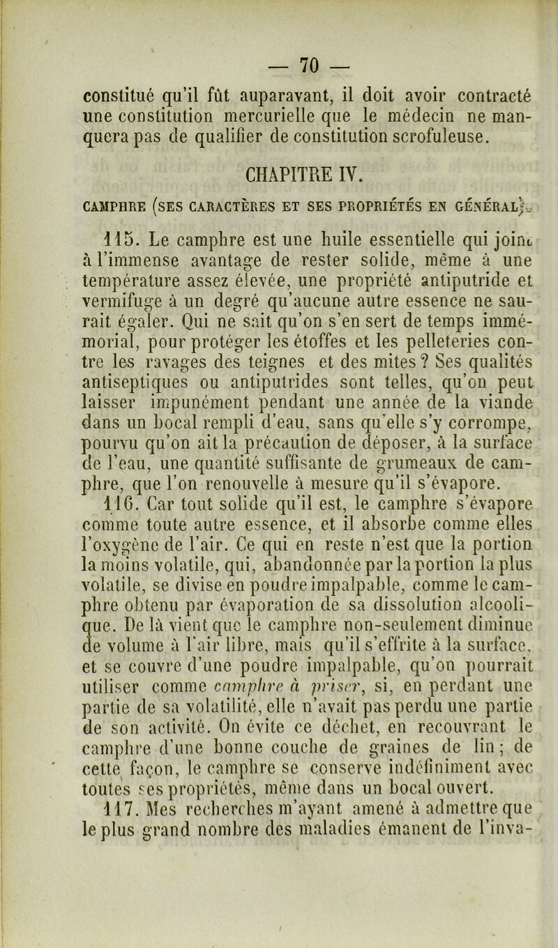 constitué qu’il fût auparavant, il doit avoir contracté une constitution mercurielle que le médecin ne man- quera pas de qualifier de constitution scrofuleuse. CHAPITRE IV. CAMPHRE (SES CARACTÈRES ET SES PROPRIETES EN GENERAL?. 115. Le camphre est une huile essentielle qui joint à l’immense avantage de rester solide, même à une température assez élevée, une propriété antiputride et vermifuge à un degré qu’aucune autre essence ne sau- rait égaler. Qui ne sait qu’on s’en sert de temps immé- morial, pour protéger les étoffes et les pelleteries con- tre les ravages des teignes et des mites ? Ses qualités antiseptiques ou antiputrides sont telles, qu’on peut laisser impunément pendant une année de la viande dans un bocal rempli d’eau, sans qu'elle s’y corrompe, pourvu qu’on ait la précaution de déposer, à la surface de l’eau, une quantité suffisante de grumeaux de cam- phre, que l’on renouvelle à mesure qu’il s’évapore. 116. Car tout solide qu’il est, le camphre s’évapore comme toute autre essence, et il absorbe comme elles l’oxygène de l’air. Ce qui en reste n’est que la portion la moins volatile, qui, abandonnée par la portion la plus volatile, se divise en poudre impalpable, comme le cam- phre obtenu par évaporation de sa dissolution alcooli- que. De là vient que le camphre non-seulement diminue de volume à l'air libre, mais qu’il s’effrite à la surface, et se couvre d’une poudre impalpable, qu’on pourrait utiliser comme camphre à priser, si, en perdant une partie de sa volatilité, elle n’avait pas perdu une partie de son activité. On évite ce déchet, en recouvrant le camphre d’une bonne couche de graines de lin ; de cette façon, le camphre se conserve indéfiniment avec toutes ses propriétés, même dans un bocal ouvert. 117. Mes recherches m’ayant amené à admettre que le plus grand nombre des maladies émanent de l’inva-