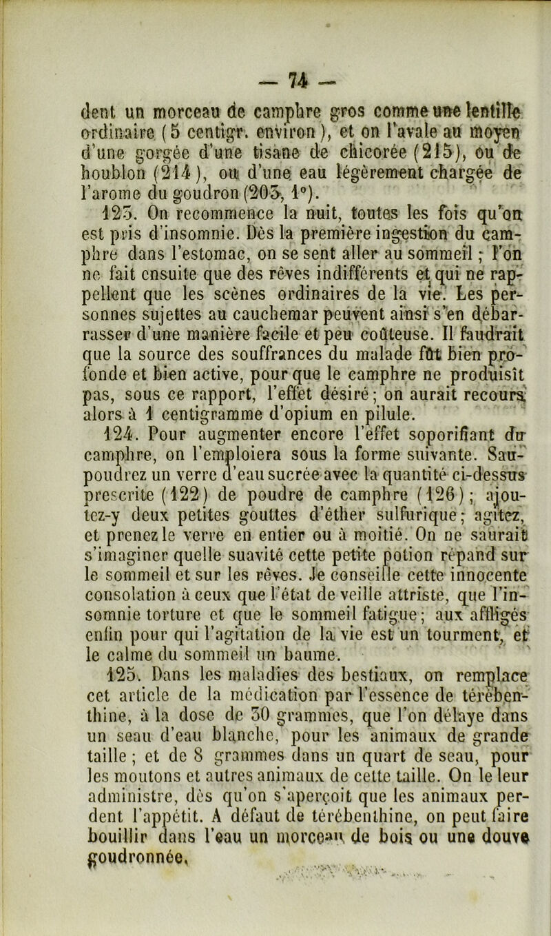 dent un morceau de camphre gros comme «ne lentille ordinaire (5 centtgr. environ), et on l'avale au moyen d’une gorgée d’une tisane de chicorée (215), ou de houblon (214), ou d’une eau légèrement chargée de l’aroine du goudron (205, 1°). 125. On recommence la nuit, toutes les fois qu’on est pris d’insomnie. Dès la première ingestion du cam- phre dans l’estomac, on se sent aller au sommeil ; Ton no fait ensuite que des rêves indifférents et qui ne rap- pellent que les scènes ordinaires de la vie.' Les per- sonnes sujettes au cauchemar peuvent ainsi s’en débar- rasser d’une manière facile et peu coûteuse. Il faudrait que la source des souffrances du malade fût bien pro- fonde et bien active, pour que le camphre ne produisît pas, sous ce rapport, l’effet désiré; on aurait recours, alors à 1 centigramme d’opium en pilule. 124. Pour augmenter encore l’effet soporifiant du- camphre, on l’emploiera sous la forme suivante. Sau- poudrez un verre d’eau sucrée avec la quantité ci-dessus prescrite (122) de poudre de camphre (126); ajou- Icz-y deux petites gouttes d’éther sulfurique; agitez, et prenez le verre en entier ou à moitié. On ne saurait s’imaginer quelle suavité cette petite potion répand sur le sommeil et sur les rêves. Je conseille celte innocente consolation à ceux que l’état de veille attriste, que l’in- somnie torture et que le sommeil fatigue ; aux affligés enlin pour qui l’agitation de la vie est un tourment; et: le calme du sommeil un baume. 125. Dans les maladies des bestiaux, on remplace cet article de la médication par l’essence de térében- thine, à la dose de 50 grammes, que l’on délaye dans un seau d’eau blanche, pour les animaux de grande taille ; et de 8 grammes dans un quart de seau, pour les moutons et autres animaux de celte taille. On le leur administre, dès qu’on s’aperçoit que les animaux per- dent l’appétit. A défaut de térébenthine, on peut faire bouillir dans l’eau un morceau, de bois ou une douve goudronnée,