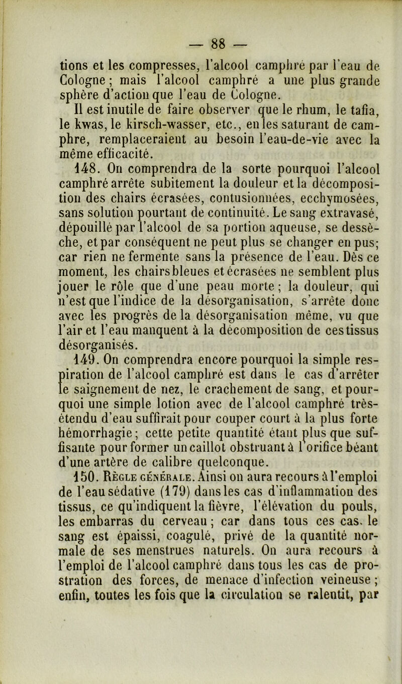 tions et les compresses, l’alcool camphre par l’eau de Cologne ; mais l’alcool camphré a une plus grande sphère d’action que l’eau de Cologne. Il est inutile de faire observer que le rhum, le tafia, le kwas, le kirsch-wasser, etc., en les saturant de cam- phre, remplaceraient au besoin l’eau-de-vie avec la même efficacité. 148. On comprendra de la sorte pourquoi l’alcool camphré arrête subitement la douleur et la décomposi- tion des chairs écrasées, contusionnées, ecchymosées, sans solution pourtant de continuité. Le sang extravasé, dépouillé par l’alcool de sa portion aqueuse, se dessè- che, et par conséquent ne peut plus se changer en pus; car rien ne fermente sans la présence de l’eau. Dès ce moment, les chairs bleues et écrasées ne semblent plus jouer le rôle que d’une peau morte; la douleur, qui n’est que l’indice de la désorganisation, s’arrête donc avec les progrès de la désorganisation même, vu que l’air et l’eau manquent à la décomposition de ces tissus désorganisés. 149. On comprendra encore pourquoi la simple res- piration de l’alcool camphré est dans le cas d’arrêter le saignement de nez, le crachement de sang, et pour- quoi une simple lotion avec de l’alcool camphré très- étendu d’eau suffirait pour couper court à la plus forte hémorrhagie ; cette petite quantité étant plus que suf- fisante pour former un caillot obstruant ù 1 orifice béant d’une artère de calibre quelconque. 150. Règle générale. Ainsi on aura recours à l’emploi de l’eau sédative (179) dans les cas d'inflammation des tissus, ce qu’indiquent la fièvre, l’élévation du pouls, les embarras du cerveau ; car dans tous ces cas. le sang est épaissi, coagulé, privé de la quantité nor- male de ses menstrues naturels. On aura recours à l’emploi de l’alcool camphré dans tous les cas de pro- stration des forces, de menace d’infection veineuse ; enfin, toutes les fois que la circulation se ralentit, par