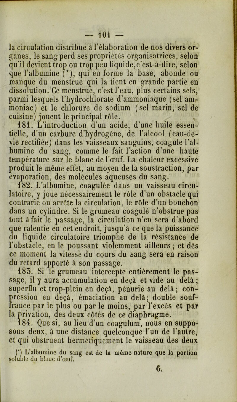 — 401 — la circulation distribue à l’élaboration de nos divers or- ganes, le sang perd ses propriétés organisatrices, selon qu'il devient trop ou trop peu liquide,c’est-à-dire, selon que l’albumine (*), qui en forme la base, abonde ou manque du menstrue qui la tient en grande partie en dissolution. Ce menstrue, c’est l’eau, plus certains sels, parmi lesquels l’hydrochlorate d’ammoniaque (sel amr moniac) et le chlorure de sodium (sel marin, sel de cuisine) jouent le principal rôle. v 481. L’introduction d’un acide, d’une huile essen- tielle, d’un carbure d’hydrogène, de l’alcool (eau-de- vie rectifiée) dans les vaisseaux sanguins, coagule l’al- bumine du sang, comme le fait l’action d’une haute température sûr le blanc de l’œuf. La chaleur excessive produit le même effet, au moyen de la soustraction, par évaporation, des molécules aqueuses du sang. 482. L’albumine, coagulée dans un vaisseau circu- latoire, y joue nécessairement le rôle d’un obstacle qui contrarie ou arrête la circulation, le rôle d’un bouchon dans un cylindre. Si le grumeau coagulé n’obstrue pas tout à fait le passage, la circulation n’en sera d’abord que ralentie en cet endroit, jusqu’à ce que la puissance du liquide circulatoire triomphe de la résistance de l’obstacle, en le poussant violemment ailleurs ; et dès ce moment la vitesse du cours du sang sera en raison du retard apporté à son passage. 483. Si le grumeau intercepte entièrement le pas- sage, il y aura accumulation en deçà et vide au delà ; superflu et trop-plein en deçà, pénurie au delà; con- pression en deçà, émaciation au delà; double souf- france par le plus ou par le moins, par l’excès et par la privation, aes deux côtés de ce diaphragme. 184. Que si, au lieu d’un coagulum, nous en suppo- sons deux, à une distance quelconque l’un de l’autre, et qui obstruent hermétiquement le vaisseau des deux (*) L’albumine du sang est de la même nature que la portion soluble du blanc d’œuf.