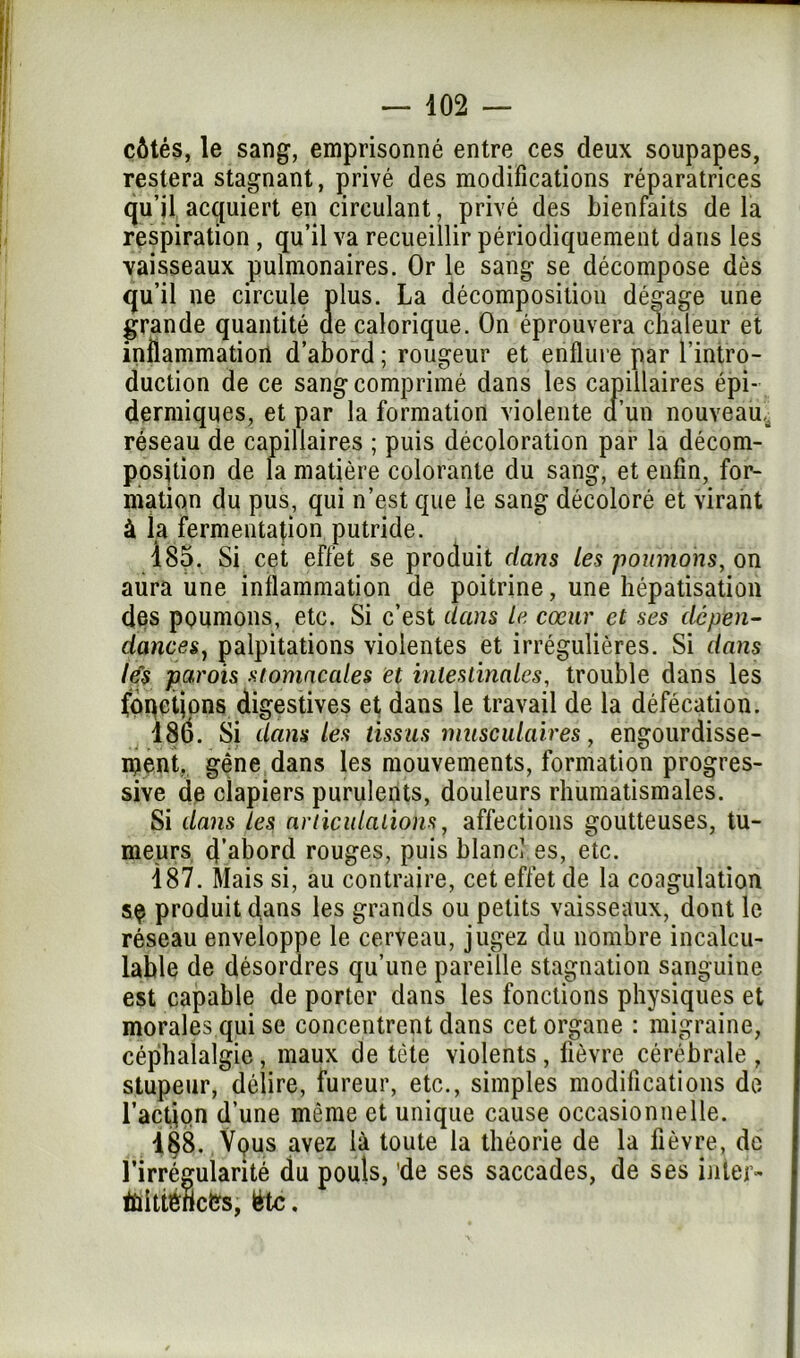 côtés, le sang, emprisonné entre ces deux soupapes, restera stagnant, privé des modifications réparatrices qu’il acquiert en circulant, privé des bienfaits de la respiration, qu’il va recueillir périodiquement dans les •vaisseaux pulmonaires. Or le sang se décompose dès qu’il ne circule plus. La décomposition dégage une grande quantité de calorique. On éprouvera chaleur et inflammation d’abord; rougeur et enflure par l’intro- duction de ce sang comprimé dans les capillaires épi- dermiques, et par la formation violente d’un nouveau^ réseau de capillaires ; puis décoloration par la décom- position de la matière colorante du sang, et enfin, for- mation du pus, qui n’est que le sang décoloré et virant à la fermentation putride. 185. Si cet effet se produit dans les poumons, on aura une inflammation de poitrine, une hépatisation des poumons, etc. Si c’est dans le cœur et ses dépen- dances, palpitations violentes et irrégulières. Si dans le's parois stomacales et intestinales, trouble dans les foqctjons digestives et dans le travail de la défécation. 186. Si dans les tissus musculaires, engourdisse- ment, gêne dans les mouvements, formation progres- sive de dapiers purulents, douleurs rhumatismales. Si dans les articulations, affections goutteuses, tu- meurs d’abord rouges, puis blanc! es, etc. 187. Mais si, au contraire, cet effet de la coagulation s$ produit dans les grands ou petits vaisseaux, dont le réseau enveloppe le cerveau, jugez du nombre incalcu- lable de désordres qu’une pareille stagnation sanguine est capable de porter dans les fonctions physiques et morales.qui se concentrent dans cet organe : migraine, céphalalgie, maux de tête violents, fièvre cérébrale , stupeur, délire, fureur, etc., simples modifications de l’action d’une même et unique cause occasionnelle. 1§8. Vqus avez là toute la théorie de la fièvre, de l’irrégularité du pouls, 'de ses saccades, de ses inter- Éùittéricfcs, ëtc.