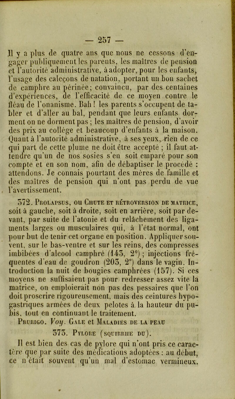 .11 y a plus de quatre ans que nous ne cessons d’en- gager publiquement les parents, les maîtres de pension et l’autorité administrative, à adopter, pour les enfants, l’usage des caleçons de natation, portant un bon sachet de camphre au périnée; convaincu, par des centaines d’expériences, de l’efficacité de ce moyen contre le fléau de l’onanisme. Bah ! les parents s’occupent de ta- bler et d’aller au bal, pendant que leurs enfants dor- ment on ne dorment pas ; les maîtres de pension, d’avoir des prix au collège et beaucoup d’enfants à la maison. Quant à l’autorité administrative, à ses yeux, rien de ce qui part de cette plume ne doit être accepté ; il faut at- tendre qu’un de nos sosies s’en soit emparé pour son compte et en son nom, afin de débaptiser le procédé : attendons. Je connais pourtant des mères de famille et des maîtres de pension qui n’ont pas perdu de vue l’avertissement. 572. Prolapsus, ou Chute et rétroversion de matrice, soit à gauche, soit à droite, soit en arrière, soit par de- vant, par suite de l’atonie et du relâchement des liga- ments larges ou musculaires qui, à l’état normal, ont pour but de tenir cet organe en position. Appliquer sou- vent, sur le bas-ventre et sur les reins, des compresses imbibées d'alcool camphré (145, 2°) ; injections fré- quentes d’eau de goudron (203, 2°) dans le vagin. In- troduction la nuit de bougies camphrées (157). Si ces moyens ne suffisaient pas pour redresser assez vite la matrice, on emploierait non pas des pessaires que l’on doit proscrire rigoureusement, mais des ceintures hypo- gastriques armées de deux pelotes à la hauteur du pu- bis, tout en continuant le traitement. Prurigo. Voy. Gale et Maladies de la peau 573. Pylore (squiriuie du). Il est bien des cas de pylore qui n’ont pris ce carac- tère que par suite des médications adoptées : au début, ce n’était souvent qu’un mal d’estomac vermineux.
