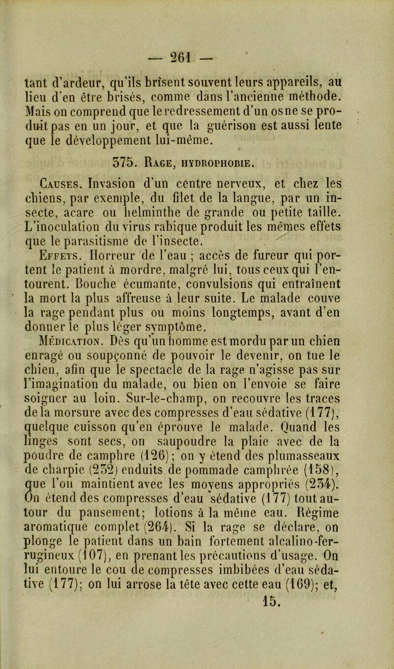 tant d’ardeur, qu’ils brisent souvent leurs appareils, au lieu d'en être brisés, comme dans l’ancienne méthode. Mais on comprend que le redressement d’un os ne se pro- duit pas en un jour, et que la guérison est aussi lente que le développement lui-même. 575. Rage, hydrophobie. Causes. Invasion d’un centre nerveux, et chez les chiens, par exemple, du filet de la langue, par un in- secte, acare ou helminthe de grande ou petite taille. L’inoculation du virus rabique produit les mêmes effets que le parasitisme de l’insecte. Effets. Horreur de l’eau ; accès de fureur qui por- tent le patient à mordre, malgré lui, tous ceux qui l’en- tourent. Bouche écumante, convulsions qui entraînent la mort la plus affreuse à leur suite. Le malade couve la rage pendant plus ou moins longtemps, avant d’en donner le plus léger symptôme. Médication. Dès qu’un homme est mordu par un chien enragé ou soupçonné de pouvoir le devenir, on tue le chien, afin que le spectacle de la rage n’agisse pas sur l’imagination du malade, ou bien on l’envoie se faire soigner au loin. Sur-le-champ, on recouvre les traces delà morsure avec des compresses d’eau sédative (177), quelque cuisson qu’en éprouve le malade. Quand les linges sont secs, on saupoudre la plaie avec de la poudre de camphre (126); on y étend des plumasseaux de charpie (252) enduits de pommade camphrée (158), que l’on maintient avec les moyens appropriés (254). On étend des compresses d’eau sédative (177) tout au- tour du pansement; lotions à la même eau. Régime aromatique complet (264). Si la rage se déclare, on plonge le patient dans un bain fortement alcalino-fer- rugineux (107), en prenant les précautions d’usage. On lui entoure le cou de compresses imbibées d’eau séda- tive (177); on lui arrose la tête avec cette eau (169); et, 15.
