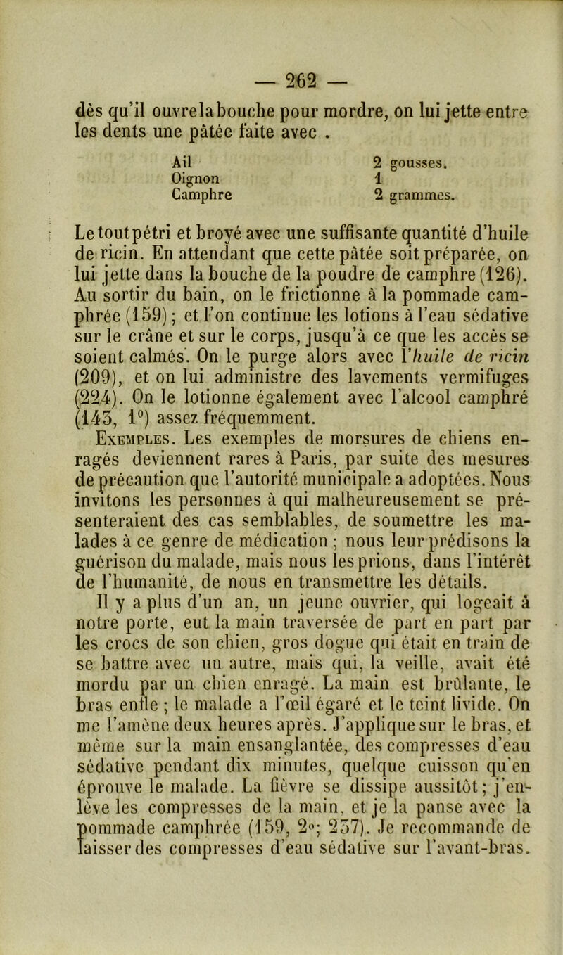 dès qu’il ouvrelabouche pour mordre, on lui jette entre les dents une pâtée faite avec . Letoutpétri et broyé avec une suffisante quantité d’huile de ricin. En attendant que cette pâtée soit préparée, on lui jette dans la bouche de la poudre de camphre (126). Au sortir du bain, on le frictionne à la pommade cam- phrée (159) ; et l’on continue les lotions à l’eau sédative sur le crâne et sur le corps, jusqu’à ce que les accès se soient calmés. On le purge alors avec Y huile de ricin (209), et on lui administre des lavements vermifuges (224). On le lotionne également avec l’alcool camphré (145, 1°) assez fréquemment. Exemples. Les exemples de morsures de chiens en- ragés deviennent rares à Paris, par suite des mesures de précaution que l’autorité municipale a adoptées. Nous invitons les personnes à qui malheureusement se pré- senteraient des cas semblables, de soumettre les ma- lades à ce genre de médication ; nous leur prédisons la guérison du malade, mais nous les prions, dans l’intérêt de l’humanité, de nous en transmettre les détails. Il y a plus d’un an, un jeune ouvrier, qui logeait à notre porte, eut la main traversée de part en part par les crocs de son chien, gros dogue qui était en train de se battre avec un autre, mais qui, la veille, avait été mordu par un chien enragé. La main est brûlante, le bras enfle ; le malade a l’œil égaré et le teint livide. On me l’amène deux heures après. J’applique sur le bras, et même sur la main ensanglantée, des compresses d’eau sédative pendant dix minutes, quelque cuisson qu’en éprouve le malade. La fièvre se dissipe aussitôt; j’en- lève les compresses de la main, et je la panse avec la Ïtommade camphrée (159, 2°; 257). Je recommande de aisserdes compresses d’eau sédative sur l’avant-bras. Ail 2 gousses. 1 Oignon Camphre 2 grammes.