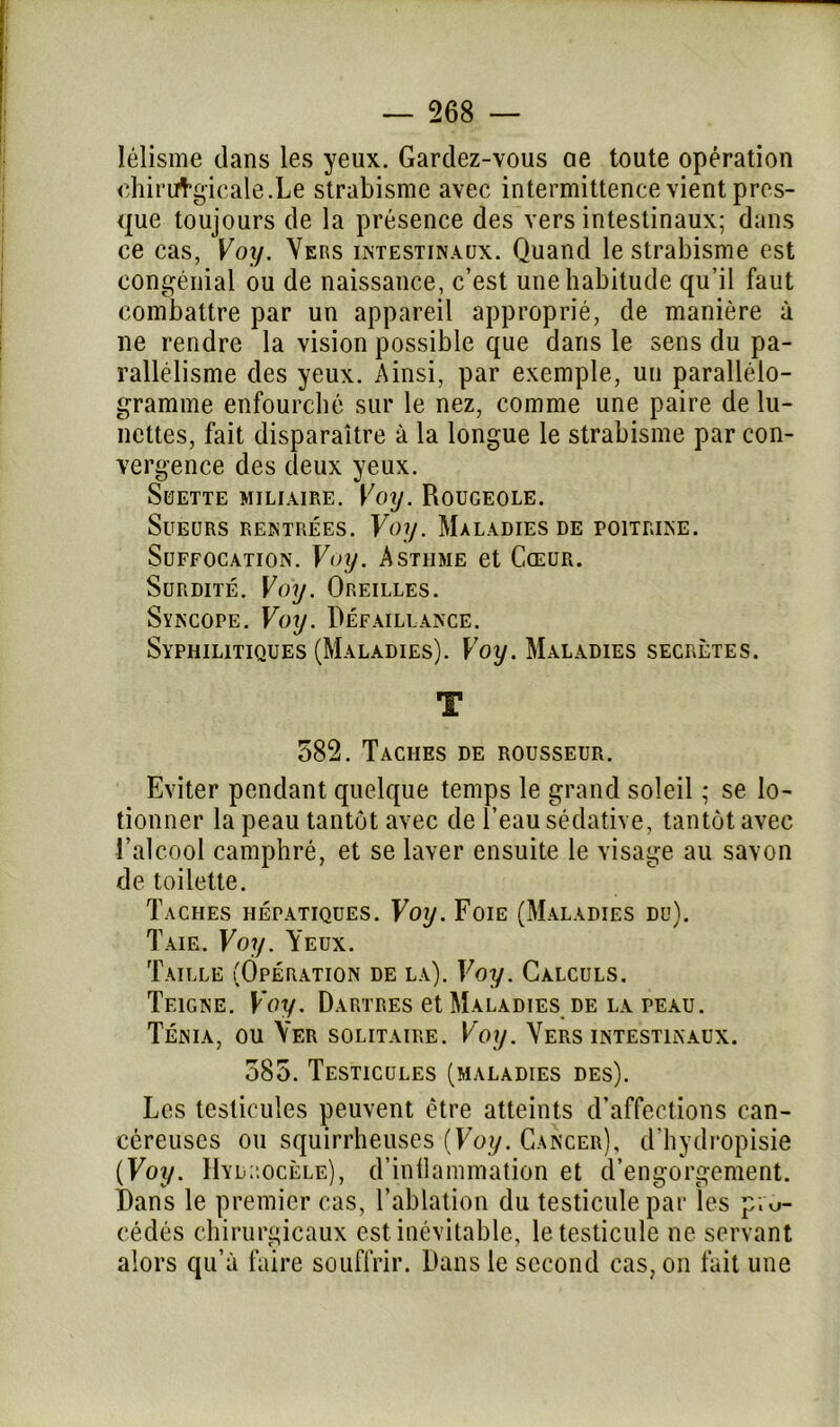 lélisme clans les yeux. Gardez-vous ae toute opération chirurgicale.Le strabisme avec intermittence vient pres- que toujours de la présence des vers intestinaux; dans ce cas, Voy. Vers intestinaux. Quand le strabisme est eongénial ou de naissance, c’est une habitude qu’il faut combattre par un appareil approprié, de manière à ne rendre la vision possible que dans le sens du pa- rallélisme des yeux. Ainsi, par exemple, un parallélo- gramme enfourché sur le nez, comme une paire de lu- nettes, fait disparaître à la longue le strabisme par con- vergence des deux yeux. SüETTE MILIAIRE. VOy. ROUGEOLE. Sueurs rentrées. Voy. Maladies de poitrine. Suffocation. Voy. Asthme et Cœur. Surdité. Voy. Oreilles. Syncope. Voy. Défaillance. Syphilitiques (Maladies). Voy. Maladies secrètes. T 582. Taches de rousseur. Eviter pendant quelque temps le grand soleil ; se lo- tionner la peau tantôt avec de l’eau sédative, tantôt avec l’alcool camphré, et se laver ensuite le visage au savon de toilette. Taches hépatiques. Voy. Foie (Maladies du). Taie. Voy. Yeux. Taille (Opération de la). Voy. Calculs. Teigne. Voy. Dartres et Maladies de la peau. Ténia, ou Ver solitaire. Voy. Vers intestinaux. 385. Testicules (maladies des). Les testicules peuvent être atteints d’affections can- céreuses ou squirrheuses {Voy. Cancer), d’hydropisie {Voy. Hydrocèle), d’inflammation et d’engorgement. Dans le premier cas, l’ablation du testicule par les pro- cédés chirurgicaux est inévitable, le testicule ne servant alors qu’à faire souffrir. Dans le second cas, on fait une