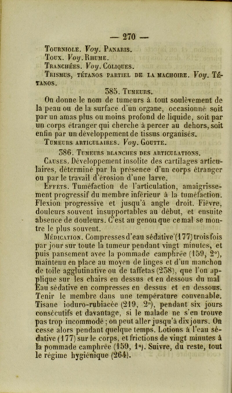 Tourniole. Voy. Panaris. Toux. Voy.Rhume. Tranchées. Voy. Coliques. TrïSMUS, TÉTANOS PARTIEL DE LA MACHOIRE. VoiJ. TÉ- TANOS., 385. Tumeurs. On donne le nom de tumeurs à tout soulèvement de la peau ou de la surface d’un organe, occasionné soit par un amas plus ou moins profond de liquide, soit par un corps étranger qui cherche apercer au dehors,soit enfin par un développement de tissus organisés. Tumeurs articulaires. Voy. Goutte. 386. Tumeurs blanches des articulations. Causes. Développement insolite des cartilages articu- laires, déterminé par la présence d’un corps étranger ou parle travail d’érosion d’une larve. Effets. Tuméfaction de l’articulation, amaigrisse- ment progressif du membre inférieur à la tuméfaction. Flexion progressive et jusqu’à angle droit. Fièvre, douleurs souvent insupportables au début, et ensuite absence de douleurs. C’est au genou que cernai se mon- tre le plus souvent. Médication. Compresses d’eau sédative'(177)troisfois par jour sur toute la tumeur pendant vingt minutes, et puis pansement avec la pommade camphrée (159, 2°), maintenu en place au moyen de linges et d’un manchon de toile agglutinative ou de taffetas (238), que l’on ap- plique sur les chairs en dessus et en dessous du mal Eau sédative en compresses en dessus et en dessous. Tenir le membre dans une température convenable. Tisane ioduro-rubiacée (219, 2°), pendant six jours consécutifs et davantage, si le malade ne s’en trouve pas trop incommodé ; on peut aller jusqu’à dix jours. On cesse alors pendant quelque temps. Lotions à l’eau sé- dative (177) sur le corps, et frictions de vingt minutes à la pommade camphrée (159, 1°). Suivre, du reste, tout le régime hygiénique (264).