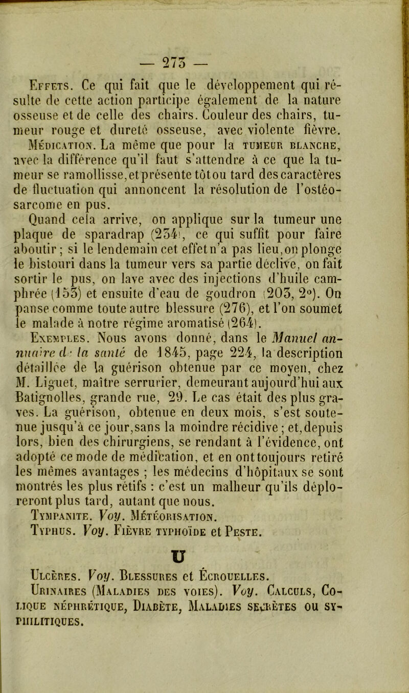 Effets. Ce qui fait que le développement qui ré- sulte de cette action participe également de la nature osseuse et de celle des chairs. Couleur des chairs, tu- meur rouge et dureté osseuse, avec violente fièvre. Médication. La même que pour la tujieur blanche, avec la différence qu’il faut s’attendre à ce que la tu- meur se ramollisse,et présente tôtou tard des caractères de fluctuation qui annoncent la résolution de l'ostéo- sarcome en pus. Quand cela arrive, on applique sur la tumeur une plaque de sparadrap (234), ce qui suffit pour faire aboutir; si le lendemain cet effet n’a pas lieu,on plonge le bistouri dans la tumeur vers sa partie déclive, on fait sortir le pus, on lave avec des injections d’huile cam- phrée (153) et ensuite d’eau de goudron (203, 2°). On panse comme toute autre blessure (276), et l’on soumet le malade à notre régime aromatisé (264). Exemples. Nous avons donné, dans le Manuel an- nuaire cl- la santé de 1845, page 224, la description détaillée de la guérison obtenue par ce moyen, chez M. Liguet, maître serrurier, demeurant aujourd’hui aux Batignolles, grande rue, 20. Le cas était des plus gra- ves. La guérison, obtenue en deux mois, s’est soute- nue jusqu’à ce jour,sans la moindre récidive ; et,depuis lors, bien des chirurgiens, se rendant à l’évidence, ont adopté ce mode de méditation, et en onttoujours retiré les mêmes avantages ; les médecins d’hôpitaux se sont montrés les plus rétifs : c’est un malheur qu’ils déplo- reront plus tard, autant que nous. Tympànite. Voy. Météorisation. Typhus. Voy. Fièvre typhoïde et Peste. v u Ulcères. Voy. Blessures et Écrouelles. Urinaires (Maladies des voies). Voy. Calculs, Co- lique néphrétique, Diabète, Maladies secrètes ou sy- philitiques.