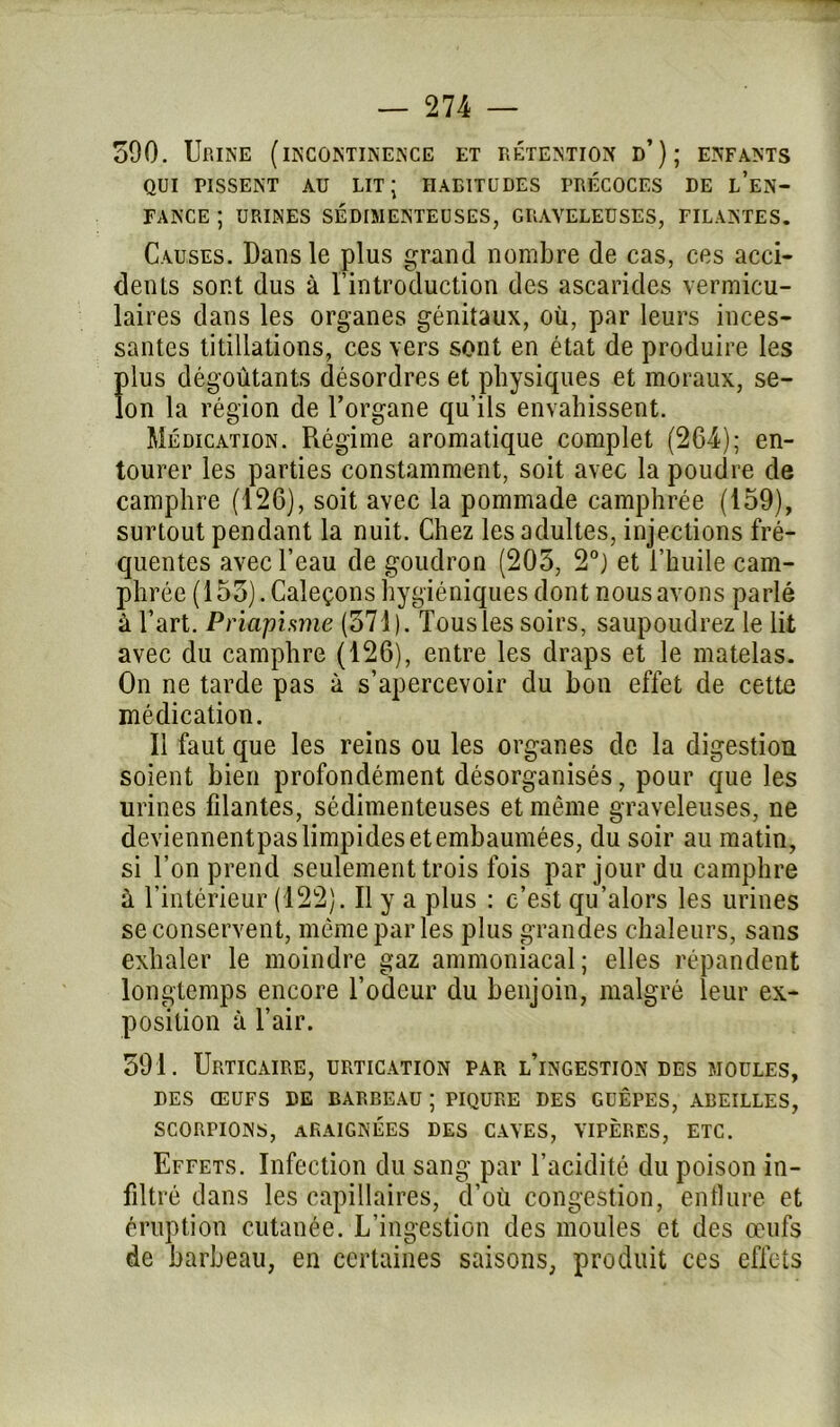 590. Urine (incontinence et rétention d’); enfants oui pissent au lit; habitudes précoces de l’en- fance ; urines sédimenteuses, graveleuses, filantes. Causes. Dans le plus grand nombre de cas, ces acci- dents sont dus à l’introduction des ascarides vermicu- laires dans les organes génitaux, où, par leurs inces- santes titillations, ces vers sont en état de produire les plus dégoûtants désordres et physiques et moraux, se- lon la région de l’organe qu’ils envahissent. Médication. Régime aromatique complet (264); en- tourer les parties constamment, soit avec la poudre de camphre (126), soit avec la pommade camphrée (159), surtout pendant la nuit. Chez les adultes, injections fré- quentes avec l’eau de goudron (205, 2°) et l’huile cam- phrée (155) . Caleçons hygiéniques dont nous avons parlé à l’art. Priapisme (571). Tous les soirs, saupoudrez le lit avec du camphre (126), entre les draps et le matelas. On ne tarde pas à s’apercevoir du bon effet de cette médication. Il faut que les reins ou les organes de la digestion soient bien profondément désorganisés, pour que les urines filantes, sédimenteuses et même graveleuses, ne deviennentpas limpides et embaumées, du soir au matin, si l’on prend seulement trois fois par jour du camphre à l’intérieur (122). Il y a plus : c’est qu’alors les urines se conservent, même par les plus grandes chaleurs, sans exhaler le moindre gaz ammoniacal; elles répandent longtemps encore l’odeur du benjoin, malgré leur ex- position à l’air. 591. Urticaire, urtication par l’ingestion des moules, DES ŒUFS DE BARBEAU ; PIQURE DES GUÊPES, ABEILLES, SCORPIONS, ARAIGNÉES DES CAVES, VIPÈRES, ETC. Effets. Infection du sang par l’acidité du poison in- filtré dans les capillaires, d’où congestion, endure et éruption cutanée. L’ingestion des moules et des œufs de barbeau, en certaines saisons, produit ces effets