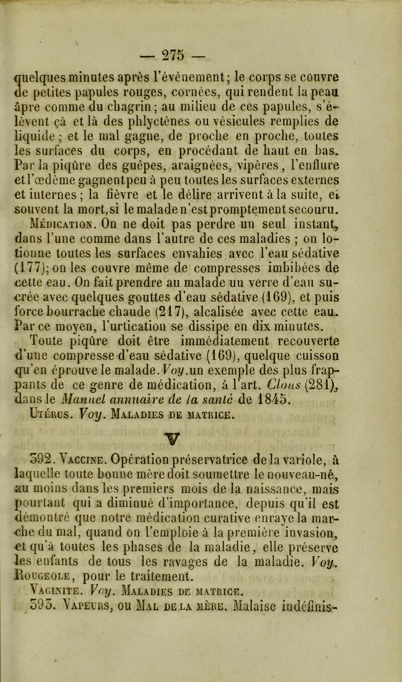 quelques minutes après l’événement; le corps se couvre oe petites papules rouges, cornées, qui rendent ia peau âpre comme du chagrin ; au milieu de ces papules, s’é- lèvent çà et là des phlyctènes ou vésicules remplies de liquide ; et le mal gagne, de proche en proche, toutes les surfaces du corps, en procédant de haut en bas. Par la piqûre des guêpes, araignées, vipères, l’enflure et l’œdème gagnentpeu à peu toutes les surfaces externes et internes ; la fièvre et le délire arrivent à la suite, et souvent la mort, si le malade n’est promptement secouru. Médication. On ne doit pas perdre un seul instant, dans l’une comme dans l’autre de ces maladies ; on lo- tionne toutes les surfaces envahies avec l’eau sédative (177); on les couvre même de compresses imbibées de cette eau. On fait prendre au malade un verre d’eau su- crée avec quelques gouttes d’eau sédative (169), et puis force bourrache chaude (217), alcalisée avec cette eau. Parce moyen, l’urtication se dissipe en dix minutes. Toute piqûre doit être immédiatement recouverte d’uue compresse d’eau sédative (169), quelque cuisson qu’en éprouve le malade. Voy.un exemple des plus frap- pants de ce genre de médication, à l’art. Clous (281)^ dans le Manuel annuaire de la santé de 1845. Utérus. Voy. Maladies de matrice. V 592. Vaccine. Opération préservatrice de la variole, à laquelle toute bonne mère doit soumettre le nouveau-né, au moins dans les premiers mois de la naissance, mais pourtant qui a diminué d’importance, depuis qu’il est démontré que notre médication curative enraye la mar- che du mal, quand on l’emploie à la première invasion, et qu’à toutes les phases de la maladie, elle préserve les enfants de tous les ravages de la maladie. Voy. PiOügeole, pour le traitement. Vaginite. Voy. Maladies de matrice. 595. Vapeurs, ou Mal delà mère. Malaise indéfinis-