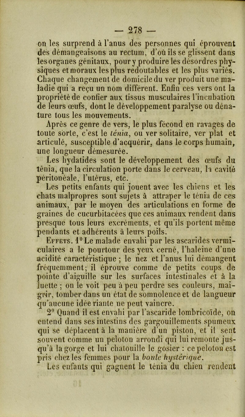on les surprend à l’anus des personnes qui éprouvent des démangeaisons au rectum, d'où ils se glissent dans les organes génitaux, pour y produire les désordres phy- siques et moraux les plus redoutables et les plus variés. Chaque changement de domicile du ver produit une ma- ladie qui a reçu un nom différent. Enfin ces vers ont la propriété de confier aux tissus musculaires l’incubation de leurs œufs, dont le développement paralyse ou déna- ture tous les mouvements. Après ce genre de vers, le plus fécond en ravages de toute sorte, c’est le ténia, ou ver solitaire, ver plat et articulé, susceptible d’acquérir, dans le corps humain, une longueur démesurée. Les hydatides sont le développement des œufs du ténia, que la circulation porte dans le cerveau, h cavité péritonéale, l'utérus, etc. Les petits enfants qui jouent avec les chiens et les chats malpropres sont sujets à attraper le ténia de ces animaux, par le moyen des articulations en forme de graines de cucurbitacées que ces animaux rendent dans presque tous leurs excréments, et qu'ils portent même pendants et adhérents à leurs poils. Effets. l°Le malade envahi par les ascarides vermi- culaires a le pourtour des yeux cerné, l’haleine d’une acidité caractéristique ; le nez et l’anus lui démangent fréquemment; il éprouve comme de petits coups de pointe d’aiguille sur les surfaces intestinales et à la luette ; on le voit peu à peu perdre ses couleurs, mai- grir, tomber dans un état de somnolence et de langueur qu’aucune idée riante ne peut vaincre. 2° Quand il est envahi par l’ascaride lombrieoïde, on entend dans ses intestins des gargouillements spumeux qui se déplacent à la manière d’un piston, et il sent souvent comme un peloton arrondi qui lui remonte jus- qu’à la gorge et lui chatouille le gosier : ce peloton est pris chez les femmes pour la boule hystérique. Les enfants qui gagnent le ténia du chien rendent