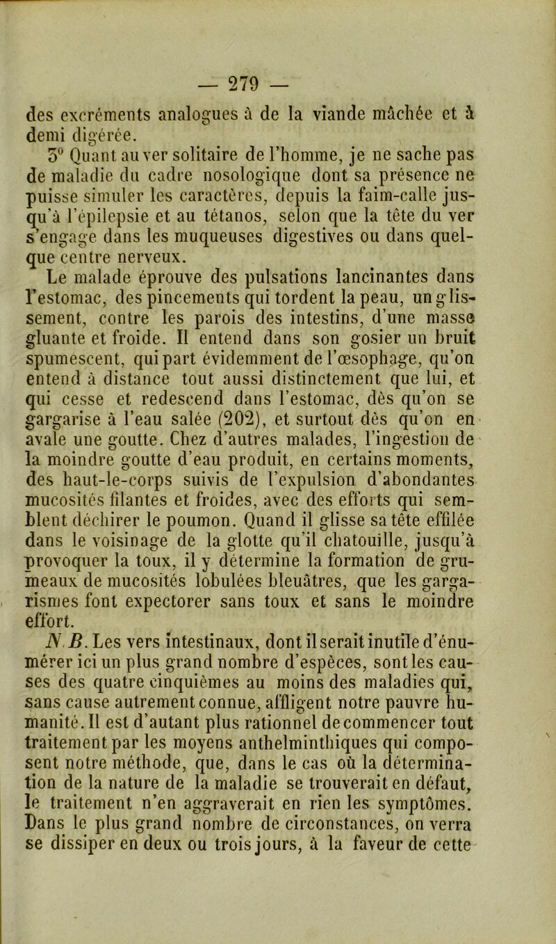 des excréments analogues à de la viande mâchée et à demi digérée. 5° Quant au ver solitaire de l’homme, je ne sache pas de maladie du cadre nosologique dont sa présence ne puisse simuler les caractères, depuis la faim-calle jus- qu'à l’épilepsie et au tétanos, selon que la tête du ver s’engage dans les muqueuses digestives ou dans quel- que centre nerveux. Le malade éprouve des pulsations lancinantes dans l’estomac, des pincements qui tordent la peau, un glis- sement, contre les parois des intestins, d’une masse gluante et froide. Il entend dans son gosier un bruit spumescent, qui part évidemment de l’œsophage, qu’on entend à distance tout aussi distinctement que lui, et qui cesse et redescend dans l’estomac, dès qu’on se gargarise à l’eau salée (202), et surtout dès qu’on en avale une goutte. Chez d’autres malades, l’ingestion de la moindre goutte d’eau produit, en certains moments, des haut-le-corps suivis de l’expulsion d’abondantes mucosités filantes et froides, avec des efforts qui sem- blent déchirer le poumon. Quand il glisse sa tête effilée dans le voisinage de la glotte qu’il chatouille, jusqu’à provoquer la toux, il y détermine la formation de gru- meaux de mucosités lobulées bleuâtres, que les garga- rismes font expectorer sans toux et sans le moindre effort. N B. Les vers intestinaux, dont il serait inutile d’énu- mérer ici un plus grand nombre d’espèces, sont les cau- ses des quatre cinquièmes au moins des maladies qui, sans cause autrement connue, affligent notre pauvre hu- manité. Il est d’autant plus rationnel de commencer tout traitement par les moyens anthelmintliiques qui compo- sent notre méthode, que, dans le cas où la détermina- tion de la nature de la maladie se trouverait en défaut, le traitement n’en aggraverait en rien les symptômes. Dans le plus grand nombre de circonstances, on verra se dissiper en deux ou trois jours, à la faveur de cette