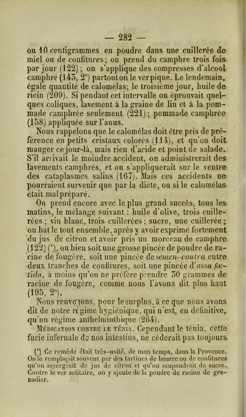 ou 10 centigrammes en poudre dans une cuillerée de miel ou de confitures; on prend du camphre trois fois par jour (122) ; on s’applique des compresses d’alcool camphré (145, 2°) partout où le verpique. Le lendemain, égale quantité de calomélas; le troisième jour, huile de ricin (209). Si pendant cet intervalle on éprouvait quel- ques coliques, lavement à la graine de lin et à la pom- made camphrée seulement (221); pommade camphrée (158) appliquée sur l’anus. Nous rappelons que le calomélas doit être pris de pré- férence en petits cristaux colorés (114), et qu’on doit manger ce jour-là, mais rien d’acide et point de salade. S’il arrivait le moindre accident, on administrerait des lavements camphrés, et on s’appliquerait sur le ventre des cataplasmes salins (167). Mais ces accidents ne pourraient survenir que par la diète, ou si le calomélas était mal préparé. On prend encore avec le plus grand succès, tous les matins, le mélange suivant : huile d’olive, trois cuille- rées ; vin blanc, trois cuillerées ; sucre, une cuillerée ; ou bâtie tout ensemble, après y avoirexprimè fortement du jus de citron et avoir pris un morceau de camphre (122) (*), ou bien soit une grosse pincée de poudre de ra- cine de fougère, soit une pincée desemen- coni/ ct entre deux tranches de confitures, soit une pincée d’us.sa fœ- itida, à moins qu’on ne préfère prendre 50 grammes de racine de fougère, comme nous l’avons dit plus haut (195, 2°). Nous renvoyons, pour le surplus, à ce que nous avons dit de notre régime hygiénique, qui n’est, en délinitive, qu’un régime .anthelmintbique (264). Médication contre le ténia. Cependant le ténia, cette furie infernale do nos intestins, ne céderait pas toujours (‘) Ce remède était très-usité, de mon temps, dans la Provence. On le remplaçait souvent par des tartines de beurre ou de confitures c|u’on aspergeait de jus de citron et qu’on saupoudrait de sucre. Contre le ver solitaire, on y ajoute de la poudre de racine de gre- nadier.