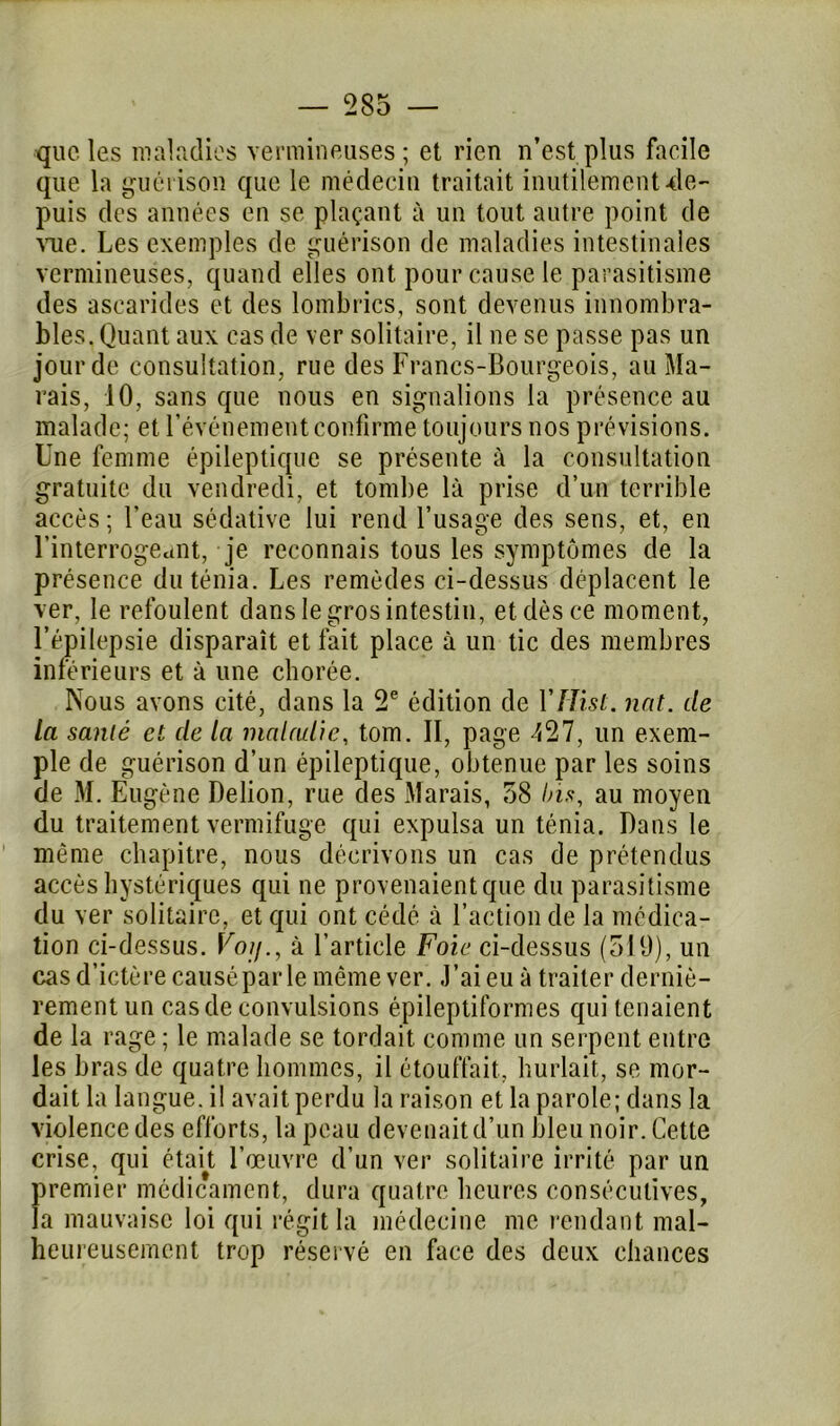 que les maladies vermineuses; et rien n’est plus facile que la guérison que le médecin traitait inutilement •de- puis des années en se plaçant à un tout autre point de vue. Les exemples de guérison de maladies intestinales vermineuses, quand elles ont pour cause le parasitisme des ascarides et des lombrics, sont devenus innombra- bles. Quant aux cas de ver solitaire, il ne se passe pas un jour de consultation, rue des Francs-Bourgeois, au Ma- rais, 10, sans que nous en signalions la présence au malade; et l’événement confirme toujours nos prévisions. Une femme épileptique se présente à la consultation gratuite du vendredi, et tombe là prise d’un terrible accès ; l’eau sédative lui rend l’usage des sens, et, en l’interrogeant, je reconnais tous les symptômes de la présence du ténia. Les remèdes ci-dessus déplacent le ver, le refoulent dans le gros intestin, et dès ce moment, l’épilepsie disparaît et fait place à un tic des membres inférieurs et à une chorée. Nous avons cité, dans la 2e édition de Yf Jisl. nat. de la santé et de la maladie, tom. Il, page 427, un exem- ple de guérison d’un épileptique, obtenue par les soins de M. Eugène Delion, rue des Marais, 58 Ins, au moyen du traitement vermifuge qui expulsa un ténia. Dans le même chapitre, nous décrivons un cas de prétendus accès hystériques qui ne provenaient que du parasitisme du ver solitaire, et qui ont cédé à l’action de la médica- tion ci-dessus. Voij., à l’article Foie ci-dessus (519), un cas d’ictère causé par le même ver. J’ai eu à traiter derniè- rement un cas de convulsions épileptiformes qui tenaient de la rage ; le malade se tordait comme un serpent entre les bras de quatre hommes, il étouffait, hurlait, se mor- dait la langue, il avait perdu la raison et la parole; dans la violence des efforts, la peau devenait d’un bleu noir. Cette crise, qui était l’œuvre d’un ver solitaire irrité par un premier médicament, dura quatre heures consécutives, la mauvaise loi qui régit la médecine me rendant mal- heureusement trop réservé en face des deux chances