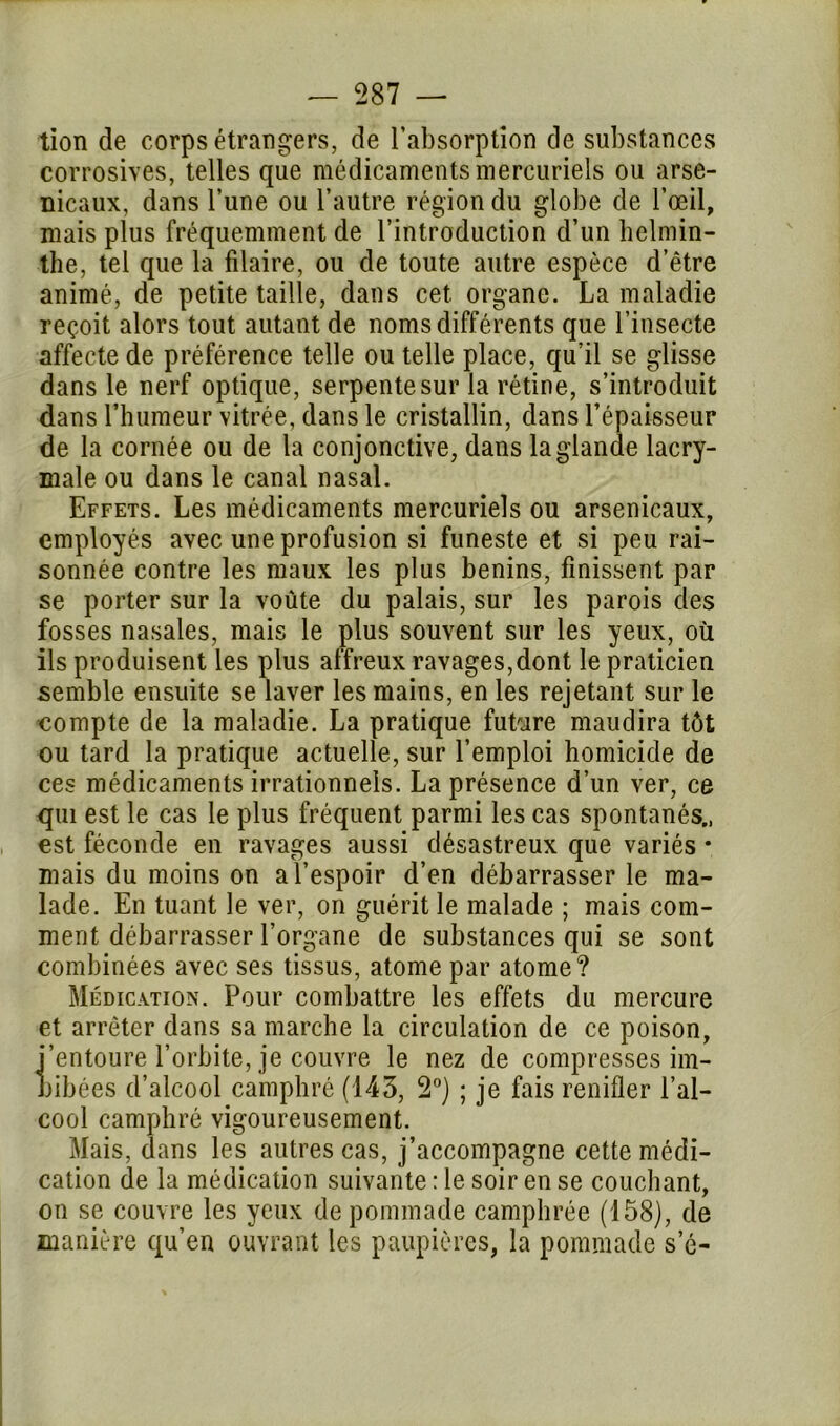 tion de corps étrangers, de l’absorption de substances corrosives, telles que médicaments mercuriels ou arse- nicaux, dans l’une ou l’autre région du globe de l’œil, mais plus fréquemment de l’introduction d’un helmin- the, tel que la filaire, ou de toute autre espèce d’être animé, de petite taille, dans cet. organe. La maladie reçoit alors tout autant de noms différents que l’insecte affecte de préférence telle ou telle place, qu’il se glisse dans le nerf optique, serpente sur la rétine, s’introduit dans l’humeur vitrée, dans le cristallin, dans l’épaisseur de la cornée ou de la conjonctive, dans la glande lacry- male ou dans le canal nasal. Effets. Les médicaments mercuriels ou arsenicaux, employés avec une profusion si funeste et si peu rai- sonnée contre les maux les plus bénins, finissent par se porter sur la voûte du palais, sur les parois des fosses nasales, mais le plus souvent sur les yeux, où ils produisent les plus affreux ravages,dont le praticien semble ensuite se laver les mains, en les rejetant sur le compte de la maladie. La pratique future maudira tôt ou tard la pratique actuelle, sur l’emploi homicide de ces médicaments irrationnels. La présence d’un ver, ce qui est le cas le plus fréquent parmi les cas spontanés., est féconde en ravages aussi désastreux que variés • mais du moins on a l’espoir d’en débarrasser le ma- lade. En tuant le ver, on guérit le malade ; mais com- ment débarrasser l’organe de substances qui se sont combinées avec ses tissus, atome par atome? Médication. Pour combattre les effets du mercure et arrêter dans sa marche la circulation de ce poison, i’entoure l’orbite, je couvre le nez de compresses im- bibées d’alcool camphré (143, 2°) ; je fais renifler l’al- cool camphré vigoureusement. Mais, dans les autres cas, j’accompagne cette médi- cation de la médication suivante : le soir en se couchant, on se couvre les yeux de pommade camphrée (158), de manière qu’en ouvrant les paupières, la pommade se-