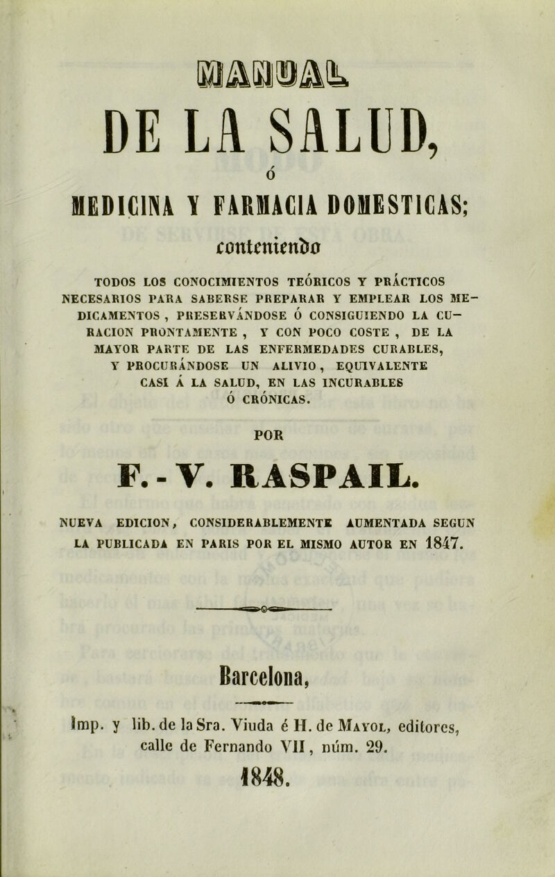 DE LA SALUD, / O MEDIUM Y FAKMUA D0HEST1CAS; tontenienbo TODOS LOS CONOCIMIENTOS TEORICOS Y PRACTICOS NECESARIOS PARA SABERSE PREPARAR Y EMPLEAR LOS ME- DICAMENTOS , PRESERVANDOSE 6 CONSIGUIENDO LA CU- RACION PRONTAMENTE , Y CON POCO COSTE , DE LA MAYOR PARTE DE LAS ENFERMEDADES CURABLES, Y PROCURANDOSE UN ALIVIO , EQUIVALENTE CASI Â LA SALUD, EN LAS INCURABLES Ô CRÔNICAS. POR F. - V. RASP AIL. NUEVA EDICION, CONSIDERABLEMENT! AUMENTADA SEGUN LA PUBLICADA EN PARIS POR EL MISMO AUTOR EN 1847. Barcelona, împ. y lib. de la Sra. Viuda é H. de Mayol, editorcs, calle de Fernando Vil, nüm. 29. 1848.