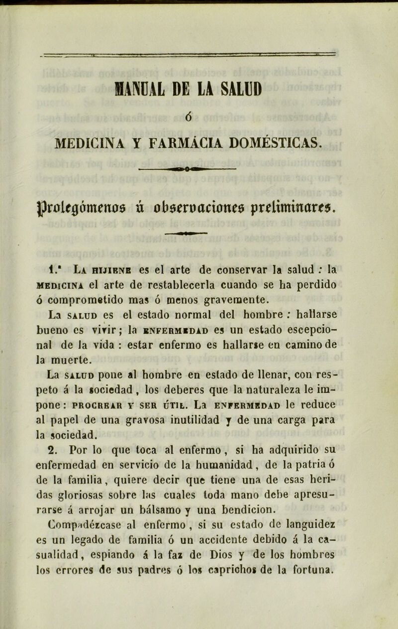 (5 MEDICINA Y FARMÂCIA DOMÉSTICAS. Jprolegcrmenoe à otU'Criui eûmes preliminam. 1. ' La hijibnr es el arte de conservar la saîud : la medicina el arte de restablecerla cuando se ha perdido 6 comprometido mas 6 menos gravemente. La salud es el estado normal del hombre : hallarse bueno es virir ; la enfermedad es un estado escepcio- nal de la vida : estar enfermo es hallarie en caminode la muerte. La salud pone al hombre en estado de llenar, con res- peto â la sociedad , los deberes que la naturaleza le im- pone : procrbar y ser util. La enfermedad le reduce al papel de una gravosa inutilidad y de una carga para la sociedad. 2. Por lo que toca al enfermo, si ha adquirido su enfermedad en servicio de la humanidad, de la patria 6 de la familia, quiere decir que tiene una de esas heri- das gloriosas sobre las cuales loda mano dcbe apresu- rarse à arrojar un bâlsamo y una bendicion. Compridézcase al enfermo , si su estado de languidez es un legado de familia 6 un accidente debido â la ca- sualidad, espiando & la faz de Dios y de los hombres los crrorcs de sus padres 6 los caprichos de la fortuna.