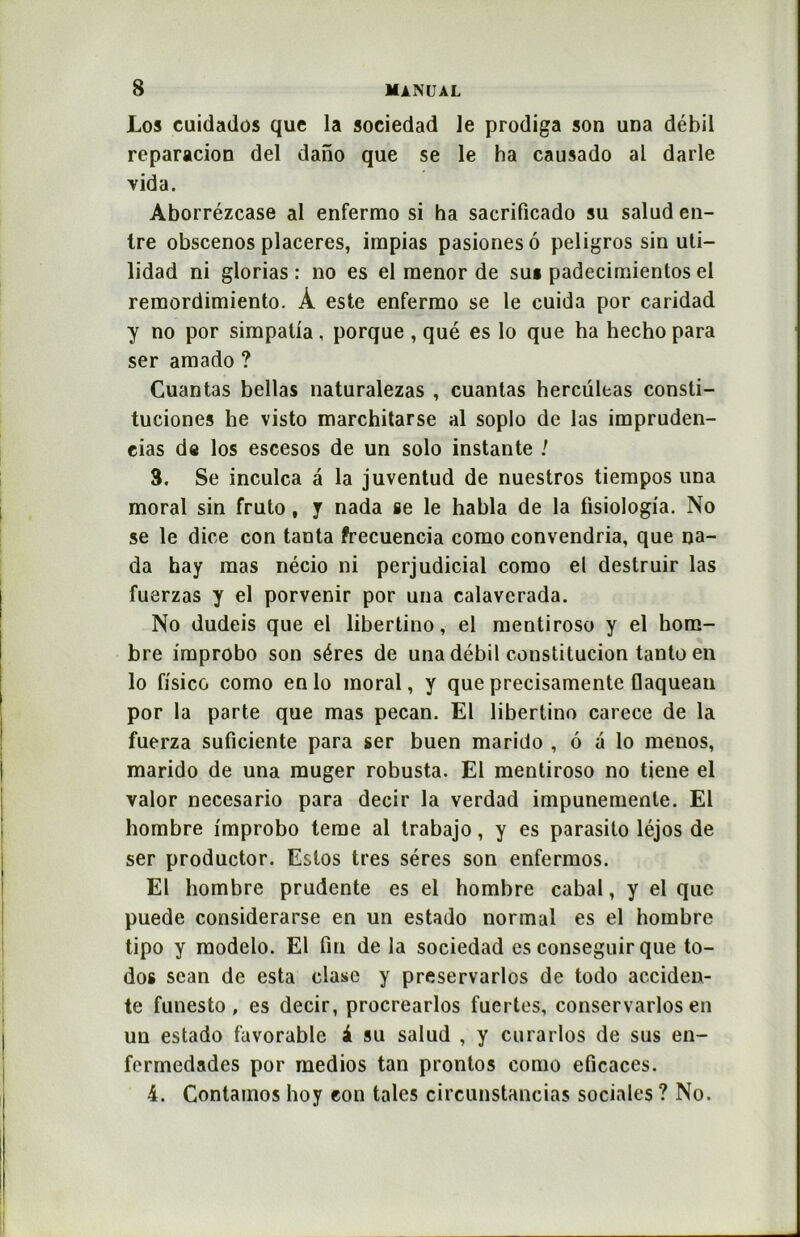 Los cuidados que la sociedad le prodiga son una débil reparacion del dano que se le ha causado al darle vida. Aborrézcase al enfermo si ha sacrificado su salud en- tre obscenos placeres, irapias pasionesô peligros sin uti— lidad ni glorias : no es el raenor de sut padecimientos el remordimiento. À este enfermo se le cuida por caridad y no por simpalia , porque , qué es lo que ha hecho para ser amado ? Cuantas bellas naturalezas , cuantas hercüleas consti- tuciones lie visto marchitarse al soplo de las impruden- eias de los escesos de un solo instante 1 3. Se inculca â la juventud de nuestros tiempos una moral sin fruto, y nada se le habla de la fisiologia. No se le dire con tanta frecuencia como convendria, que na- da hay mas nécio ni perjudicial como el destruir las fuerzas y el porvenir por una calavcrada. No dudeis que el libertino, el mentiroso y el hom- bre improbo son séres de una débil constitucion tanto en lo fisicG como en lo moral, y que precisamente flaquean por la parte que mas pecan. El libertino carece de la fuerza suficiente para ser buen marido , 6 a lo menos, marido de una muger robusta. El mentiroso no tiene el valor necesario para decir la verdad impunemente. El hombre improbo terne al trabajo, y es parasito léjos de ser productor. Estos très séres son enfermos. El hombre prudente es el hombre cabal, y el que puede considerarse en un estado normal es el hombre tipo y modelo. El fin de la sociedad es conseguir que to- dos sean de esta clase y preservarlos de todo acciden- te funesto , es decir, procrearlos fuertes, conservarlos en un estado favorable à su salud , y curarlos de sus en- fermedades por medios tan prontos como eficaces. 4. Containos hoy eon taies circunstancias sociales ? No.