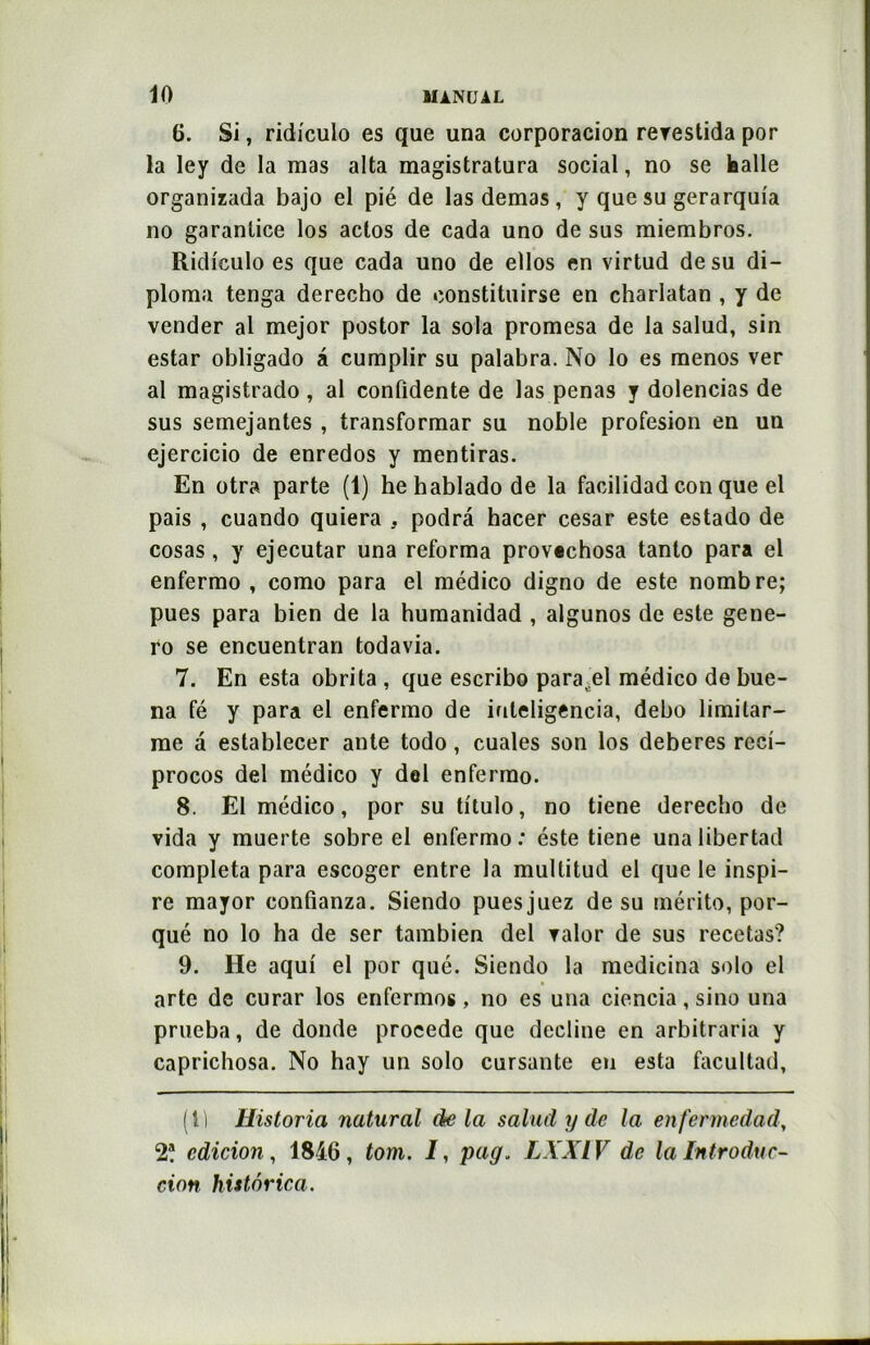6. Si, ridiculo es que una corporacion rerestida por la ley de la mas alta magistratura social, no se halle organizada bajo el pié de lasdemas, y que su gerarquia no garanlice los aclos de cada uno de sus miembros. Ridiculo es que cada uno de ellos en virtud de su di- ploma tenga derecho de oonstituirse en charlatan , y de vender al mejor postor la sola promesa de la salud, sin estar obligado à cumplir su palabra. No lo es menos ver al magistrado , al confidente de las penas y dolencias de sus semejantes , transformar su noble profesion en un ejercicio de enredos y mentiras. En otra parte (1) hehabladode la facilidad con que el pais , cuando quiera , podrâ hacer césar este estado de cosas, y ejecutar una reforma provechosa tanto para el enfermo , como para el médico digno de este nombre; pues para bien de la humanidad , algunos de este gene- ro se encuentran todavia. 7. En esta obrita , que escribo parafe! médico de bue- na fé y para el enfermo de iuteligencia, debo limilar- me a establecer ante todo, cuales son los deberes reci- procos del médico y del enfermo. 8. El médico, por su titulo, no tiene derecho de vida y muerte sobre el enfermo: éste tiene unalibertad compléta para escoger entre la multitud el que le inspi- re mayor confianza. Siendo pues juez de su mérito, por- qué no lo ha de ser tambien del valor de sus recetas? 9. He aqui el por qué. Siendo la medicina solo el arte de curar los enfermes, no es una ciencia, sino una prueba, de donde procédé que décliné en arbitraria y caprichosa. No hay un solo cursante eu esta facultad, (1) Historia natural delà salud y de la enfermedad, 2? édition, 1816, tom. I, pag. LXXIV de la Introduc- tion histôrica.