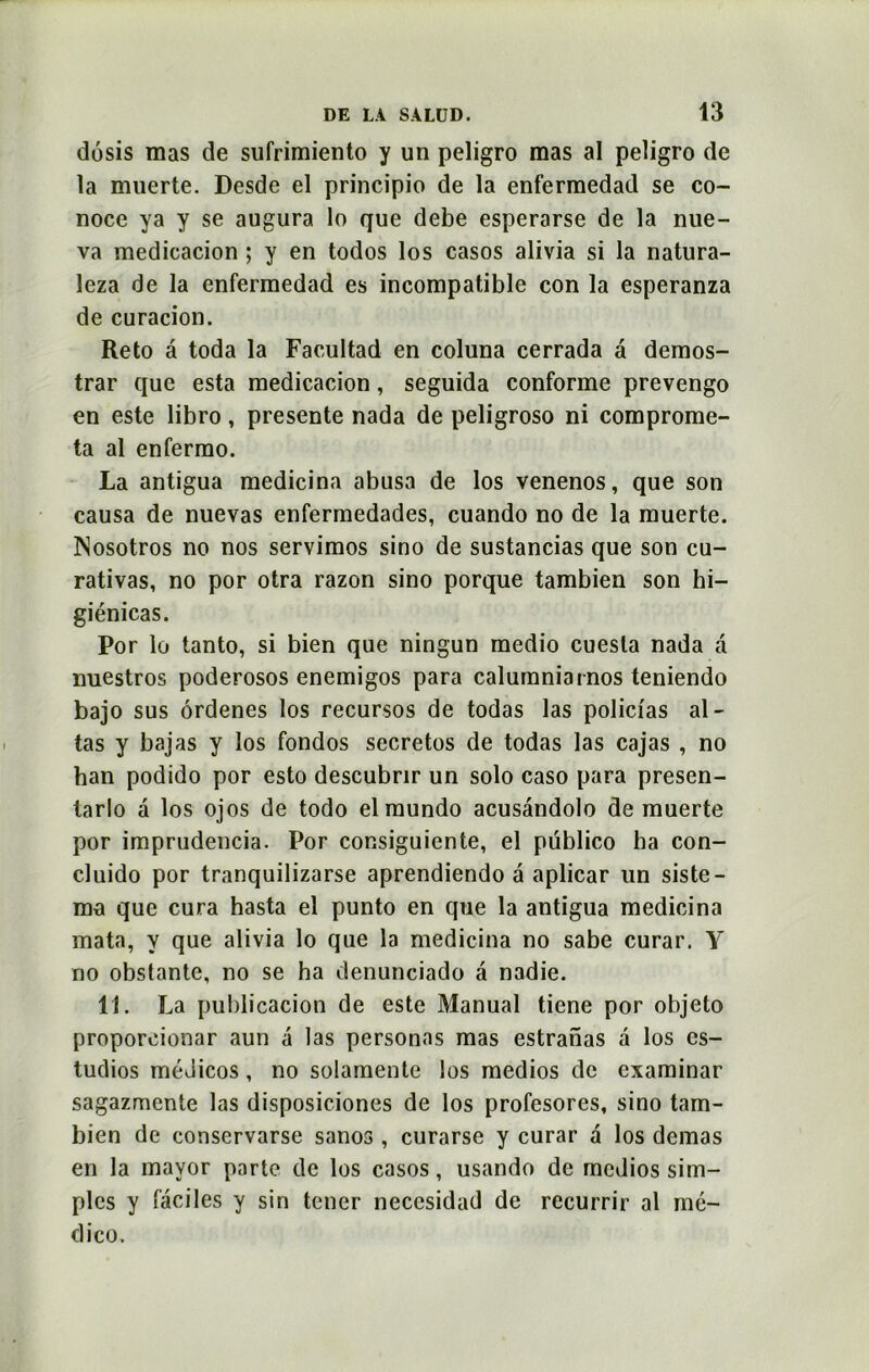 dosis mas de sufrimiento y un peligro mas al peligro de la muerte. Desde el principio de la enfermedad se co- noce ya y se augura lo que debe esperarse de la nue- va medicacion ; y en todos los casos alivia si la natura- leza de la enfermedad es incompatible con la esperanza de curacion. Reto a toda la Facultad en coluna cerrada a demos- trar que esta medicacion, seguida conforme prevengo en este libro, présente nada de peligroso ni comprome- ta al enfermo. La antigua medicina abusa de los venenos, que son causa de nuevas enfermedades, cuando no de la muerte. ISosotros no nos servimos sino de sustancias que son cu- rativas, no por otra razon sino porque tambien son hi- giénicas. Por lo tanto, si bien que ningun medio cuesla nada a nuestros poderosos enemigos para calumniarnos teniendo bajo sus ôrdenes los recursos de todas las polici'as al- las y bajas y los fondos secretos de todas las cajas , no han podido por esto descubnr un solo caso para presen- tarlo à los ojos de todo el mundo acusândolo de muerte por imprudencia. Por consiguiente, el püblico ha con- cluido por tranquilizarse aprendiendo a aplicar lin siste- ma que cura hasta el punto en que la antigua medicina mata, y que alivia lo que la medicina no sabe curar. Y no obstante, no se ha denunciado a nadie. 11. La publicacion de este Manual tiene por objeto proporeionar aun a las personas mas estranas à los es- tudios médicos , no solamente los medios de examinar sagazmente las disposiciones de los profesores, sino tam- bien de conservarse sanos , curarse y curar a los demas en la mayor parte de los casos, usando de medios sim- ples y faciles y sin tener neccsidad de recurrir al mé- dico.