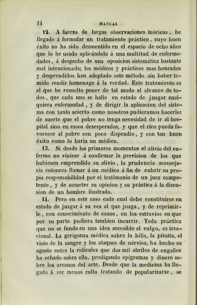 12. A fuerza de largas observaciones teoricas , he llegado à formular un tratamiento practico, cuyo buen éxito no ha sido desmentido en el espacio de ocho ahos que lo he usado aplô'àndolo a una raultitud de enferme- dades, a despecho de una oposicion sistematica bastante mal intencionada; los médicos y pràcticos mas honrados y desprendidos han adoptado este método sin haber te- mido rendir homenage a la verdad. Este tratamiento es el que he resuelto poner de tal modo al alcance de to- dos, que cada uno se halle en estado de juzgar cual- quiera enfermedad , y de dirigir la aplicacion del siste- ma con lanto acierto como nosotros pudieramos hacerlo: de suerte que el pobre no tenga necesidad de ir al hos- pital sino en casos desesperados, y que el rico pueda fa- vorecer al pobre con poco dispendio, y con tan buen éxito como lo haria un médico. 13. Si desde los primeros momentos el alivio del en- fermo no viniese â confirmar la prévision de los que hubiesen emprendido su alivio, la prudencia aconseja- ria entonces llamar â un médico a fin de cubrir su pro- pia responsabilidad por el testimonio de un juez compe- tente , y de someter su opinion y su pràctica a la discu- sion de un hombre ilustrado. 14. Pero en este caso cada cual debe constituirse en estado de juzgar a su vez al que juzga, y de reprimir- le, con conocimiento de causa, en los estravios en que por su parte pudiera tambien incurrir. Toda pràctica que no se funda en una idea accesible al vulgo, es irra- cional. La gerigonza médica sobre la bilis, la pituita, el vicio de la sangre y los ataques de nérvios, ha hecho su agosto entre la ridiculez que dos mil abriles de enganos ha cchado sobre ella, prodigando epigramas y dinero so- bre los arcanos del arte. Desde que la medicina ha lle- gado à ser mcnos culta tratando de popularizarse, se