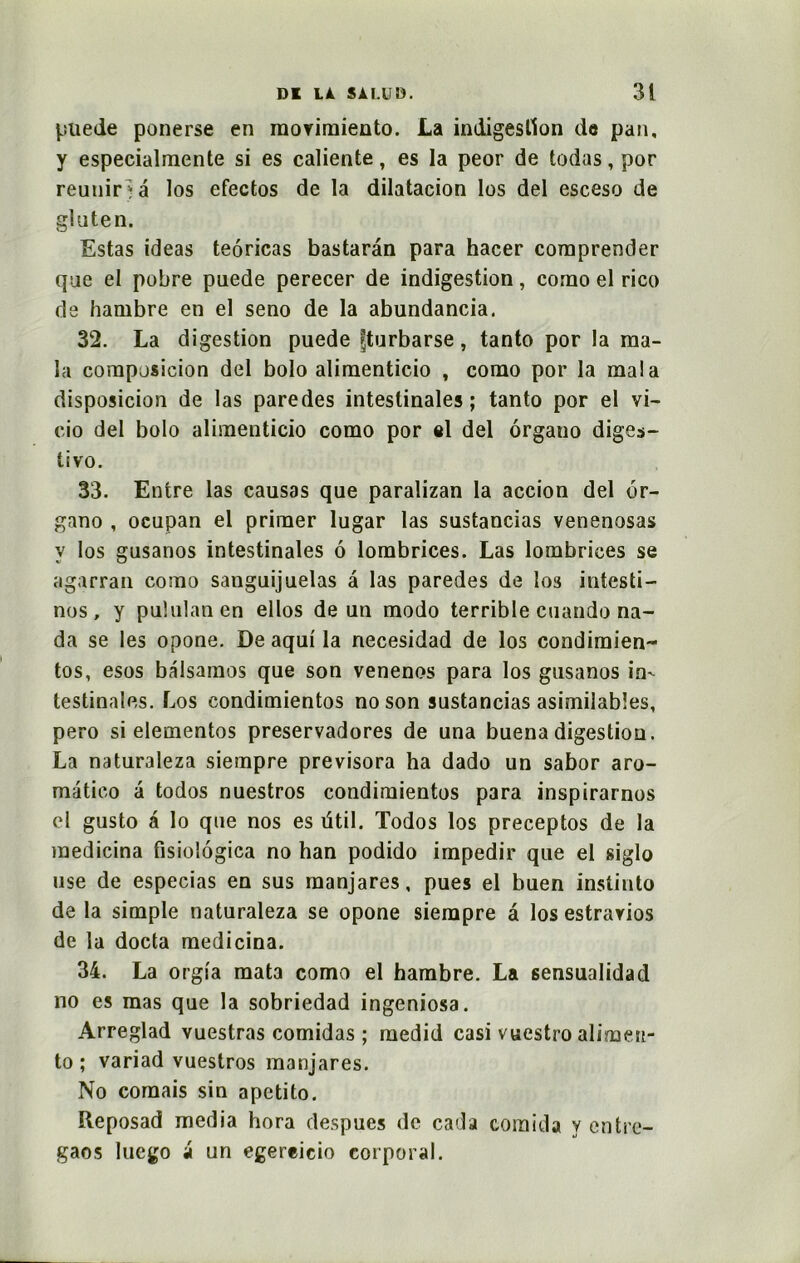 pue de ponerse en morimiento. La indigestion de pan, y especialmente si es caliente, es la peor de todas, por réunir ; a los efectos de la dilatacion los del esceso de gluten. Estas ideas teôricas bastarân para hacer comprender que el pobre puede perecer de indigestion, como el rico de hambre en el seno de la abundancia. 32. La digestion puede fturbarse, tanto por la raa- la composicion del bolo alimenticio , corao por la ma! a disposicion de las paredes intestinales; tanto por el vi- cio del bolo alimenticio como por si del organo diges- tivo. 33. Entre las causas que paralizan la accion del or- gano , ocupan el primer lugar las sustancias venenosas y los gusanos intestinales 6 lombrices. Las lombrices se agarran como sanguijuelas â las paredes de los intesti- nes, y puîulanen ellos de un modo terrible cuando na- da se les opone. De aqui la necesidad de los condimien- tos, esos balsainos que son venenos para los gusanos in- testinales. Los condimientos no son sustancias asimilabîes, pero si elementos preservadores de una buena digestion. La naturaleza siempre previsora ha dado un sabor aro- matico à todos nuestros condimientos para inspirarnos el gusto a lo que nos es ütil. Todos los preceptos de la medicina fisiolôgica no han podido impedir que el siglo use de especias en sus raanjares, pues el buen instinto de la simple naturaleza se opone siempre â los estrarios de la docta medicina. 34. La orgia mata como el hambre. La sensualidad no es mas que la sobriedad ingeniosa. Arreglad vuestras comidas ; medid casi vuestro alimen- to ; variad vuestros manjares. No comais sin apctito. Reposad media hora despues de cada comida y entre- gaos luego a un egereicio corporal.