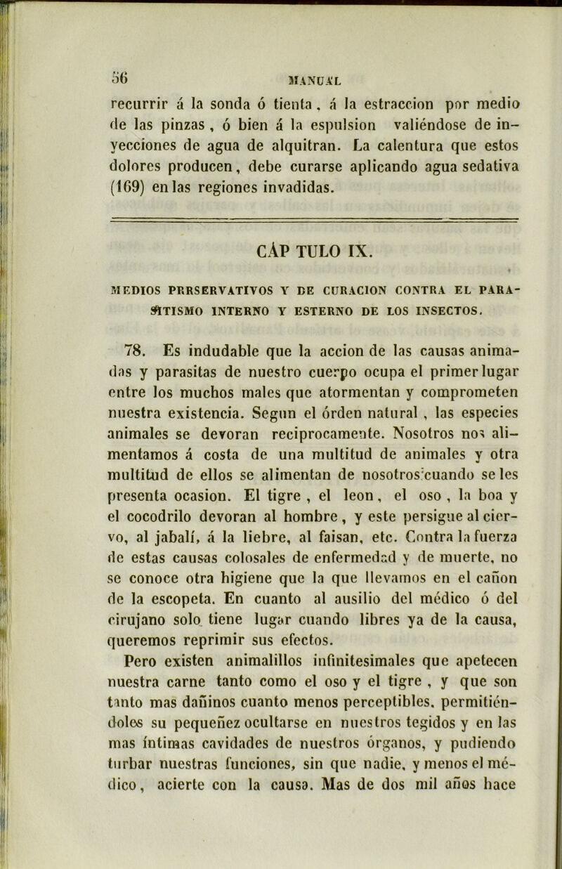 recurrir à la sonda 6 tienta. a la estraccion por medio de las pinzas , ô bien a la espulsion valiéndose de in- yecciones de agua de alquitran. La calentura que estos dolores producen, debe curarse aplicando agua sedativa (169) en las regiones invadidas. CÀP TULO IX. MEDIOS PRRSERVATIVOS Y DE CURAC10N CONTRA EL P4RA- 9ÏTISM0 INTERNO Y ESTERNO DE LOS INSECTOS. 78. Es indudable que la accion de las causas anima- das y parasitas de nuestro cuerpo ocupa el primer lugar entre los muchos males que atormentan y comprometen nuestra existencia. Segun el orden natural , las especies animales se devoran reciprocamente. Nosotros nos ali— mentamos â costa de una multitud de animales y otra multitud de ellos se alimentan de nosotros:cuando se les présenta ocasion. El tigre , el leon, el oso , la boa y el cocodrilo devoran al hombre , y este persigue al cier- vo, al jabalf, a la liebre, al faisan, etc. Contra la fuerza de estas causas colosales de enfennedad y de muerte, no se conoce otra higiene que la que llevamos en el canon de la escopeta. En cuanto al ausilio dcl médico 6 del cirujano solo tiene lugar cuando libres ya de la causa, queremos reprimir sus efectos. Pero existen animalillos infinitésimales que apetecen nuestra carne tanto como el oso y el tigre , y que son tanto mas daninos cuanto menos perceptibles, permitién- dole«s su pequenez ocultarse en nucstros tegidos y en las mas intimas cavidades de nuestros ôrganos, y pudiendo turbar nuestras funciones, sin que nadie, y menos el mé- dico, acierte con la causa. Mas de dos mil ailos liace