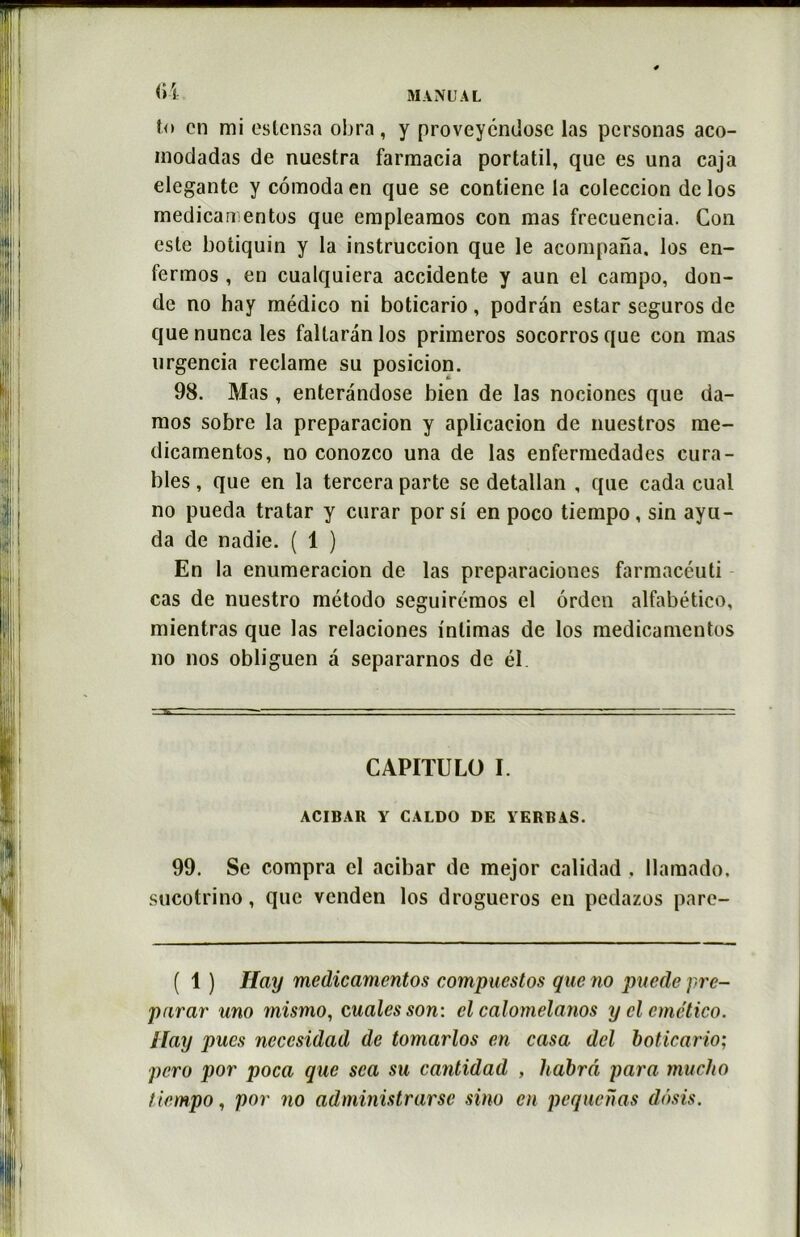t<> en mi estensa obra, y proveyendose las personas aco- modadas de nuestra farmacia portatil, que es una caja elegante y cômoda en que se contiene la coleccion de los medicamentos que empleamos con mas frecuencia. Con este botiquin y la instruccion que le acompana. los en- fermos , en cualquiera accidente y aun el campo, don- de no hay médico ni boticario, podrân estar seguros de que nunca les faltaran los primeros socorros que con mas urgencia reclame su posicion. 98. Mas , enteràndose bien de las nociones que da- mos sobre la preparacion y aplicacion de nuestros me- dicamentos, no conozco una de las enfermedades cura- bles , que en la tercera parte se detallan , que cada cual no pueda tratar y curar porsi en poco tiempo, sin ayu- da de nadie. ( 1 ) En la enumeracion de las preparaciones farmacéuti cas de nuestro método seguirémos el ôrden alfabético, mientras que las relaciones intimas de los medicamentos no nos obliguen â separarnos de él. CAPITULO I. ACIBAR Y CALDO DE VERRAS. 99. Se compra el acibar de mejor calidad , llamado. sucotrino, que venden los drogueros en pedazos pare- ( 1 ) Hay medicamentos compuestos que no puede pré- parai' uno mismo, cualcsson: cl calomelanos y cl emético. Hay pues neccsidad de tomarlos en casa del boticario; pero por poca que sca su cantidad , habrâ para mucJio tiempo, por no administrai sino en pequenas dôsis.