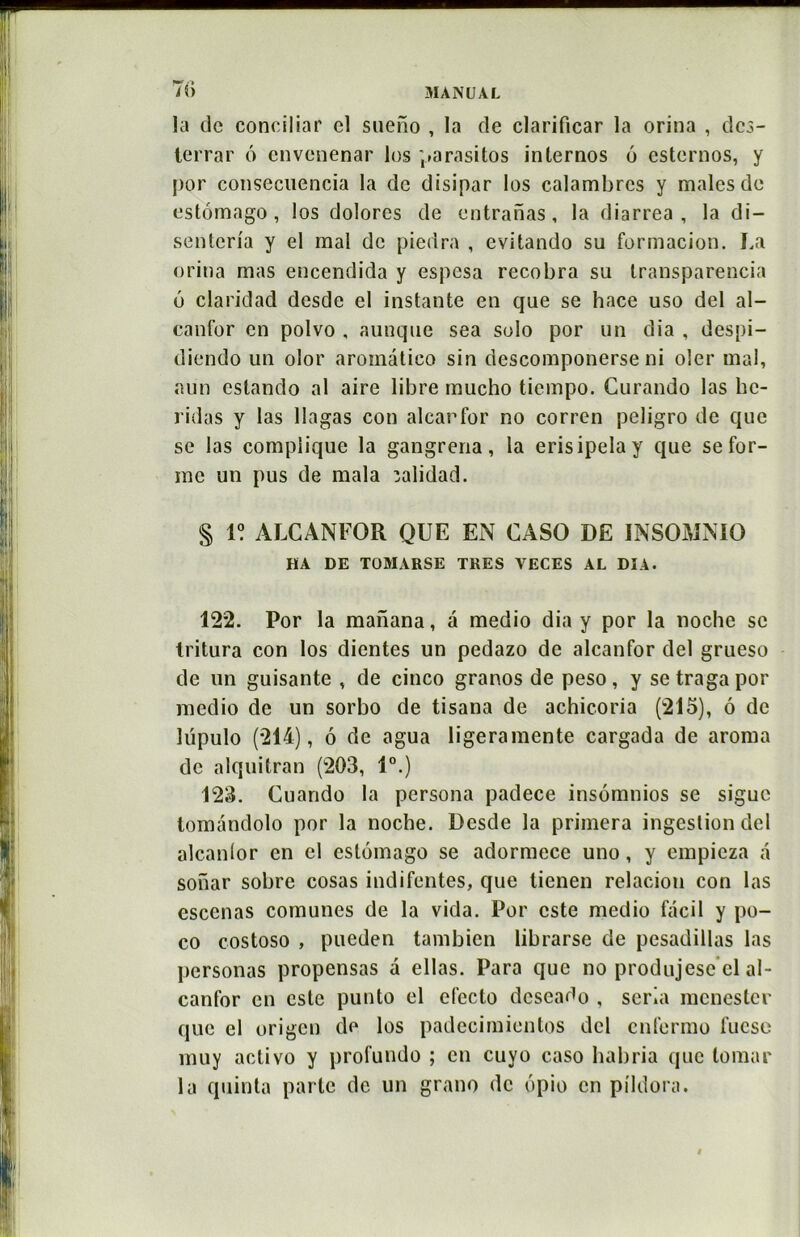 T?» la de conciliar el sueno , la de clarificar la orina , des- terrar 6 envenenar lus parasitas internos 6 esternos, y por consecuencia la de disipar los calambrcs y males de estômago , los dolores de entranas, la diarrea , la di- senteria y el mal de piedra , evitando su formacion. La orina mas encendida y espesa recobra su transparencia o claridad desde el instante en que se hace uso del al- canfor en polvo , aunque sea solo por un dia , despi- diendo un olor aroinàtico sin descomponerse ni oler mal, aun cslando al aire libre mucho tiempo. Curando las hc- ridas y las llagas con alcarfor no corren peligro de que se las complique la gangrena, la erisipelay que se for- me un pus de mala îalidad. § 1? ALCANFOR QUE EN CASO DE INSOMNIO HA DE TOMARSE TRES YECES AL DIA. 122. Por la manana, a medio dia y por la noche se tritura con los dientes un pedazo de alcanfor del grueso de lin guisante , de cinco granos de peso, y setragapor medio de un sorbo de tisana de achicoria (215), ô de lüpulo (214), 6 de agua ligeramente cargada de aroma de alquitran (203, 1°.) 123. Cuando la persona padece insomnios se sigue tomàndolo por la noche. Desde la primera ingestion del alcanfor en el eslômago se adormece uno, y empieza a sonar sobre cosas indifentes, que tienen relacion con las escenas comunes de la vida. Por este medio facil y po- co costoso , pueden tambien librarse de pesadillas las personas propensas a ellas. Para que no produjesc cl al- canfor en este punto el efecto deseado , séria menester que el origen de los padecimicntos del enfermo fuese muy aelivo y profundo ; en cuyo caso habria que tomar la quinta parte de un grano de ôpio en pildora. »