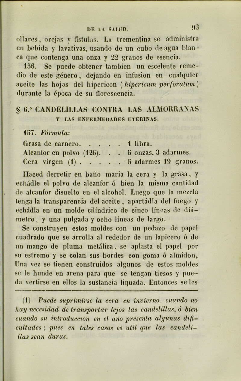 03 ollarcs, orcjas y fistulas. La trcmcntina sc administra en bebida y lavativas, usando de un cubo deagua blan- ca que contenga una onza y 22 granos de esencia. 156. Se puede obtener tambien un escelente reme- dio de este género, dejando en infusion en cualquier accite las hojas del hipericon (hipericum perforatum) durante la época de su tloresccncia. § 6 ° CANDELILLAS CONTRA LAS ALMORRANAS Y LAS ENFERMEDADES UTERINAS. 457. Formula: Grasa de carnero 1 libra. Alcanfor en polvo (126). . . 5 onzas, 3 adarmes. Cera virgen (1) 5 adarmes 19 granos. Haced derretir en bano maria la cera y la grasa, y echadle el polvo de alcanfor 6 bien la misma cantidad de alcanfor disuelto en el alcohol. Luego que la mezcla tenga la transparencia del aceite , apartadla del fuego y echadla en un molde cilindrico de cinco lineas de dia- melro. y una pulgada y ocho lineas de largo. Se construyen estos moldes con un pedazo de papel cuadrado que se arrolla al rededor de un lapicero 6 de un mango de pluma metàlica , se aplasta el papel por su estremo y sc colan sus bordes con goma 6 almidon, Una vez se tienen construidos algunos de estos moldes sc le hunde en arena para que se tengan ticsos y pue- da vertirse en ellos la suslancia liquada. Enlonces se les (1) Puede suprimirsc la cera en invierno cuando no hay nccesidad de transportar lejos las candelillas, 6 bien cuando su introduccion en el ano présenta algunas difi- cultades ; pues en taies casos es util que las candeli- llas scan duras.